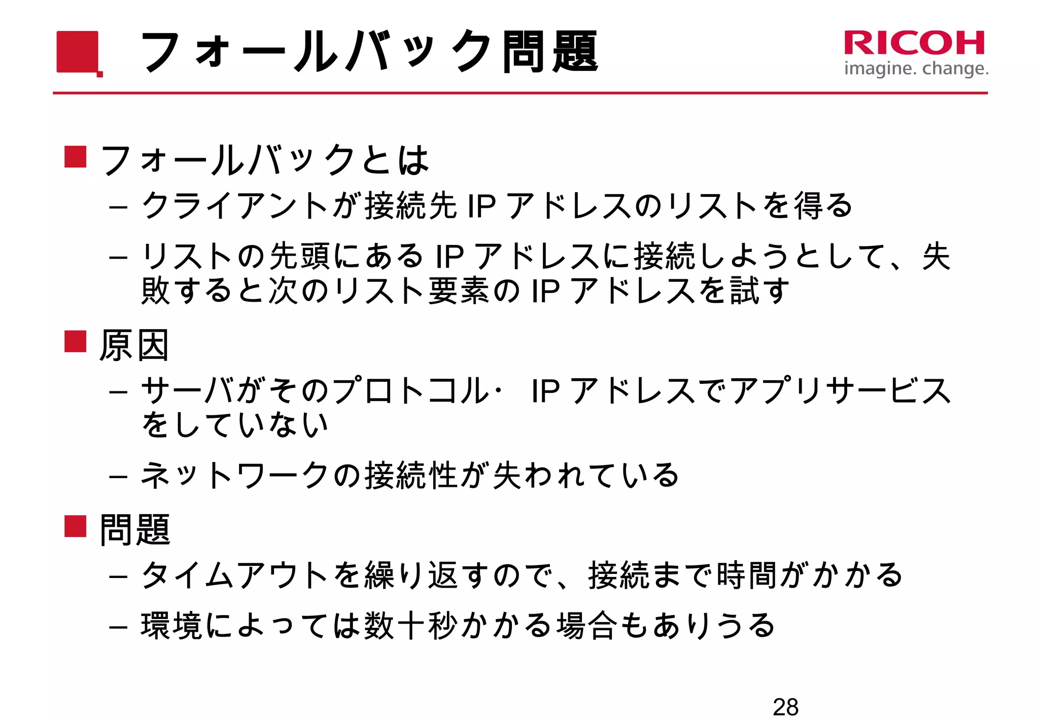 28
フォールバック問題
 フォールバックとは
– クライアントが接続先 IP アドレスのリストを得る
– リストの先頭にある IP アドレスに接続しようとして、失
敗すると次のリスト要素の IP アドレスを試す
 原因
– サーバがそのプロトコル・ IP アドレスでアプリサービス
をしていない
– ネットワークの接続性が失われている
 問題
– タイムアウトを繰り返すので、接続まで時間がかかる
– 環境によっては数十秒かかる場合もありうる
 