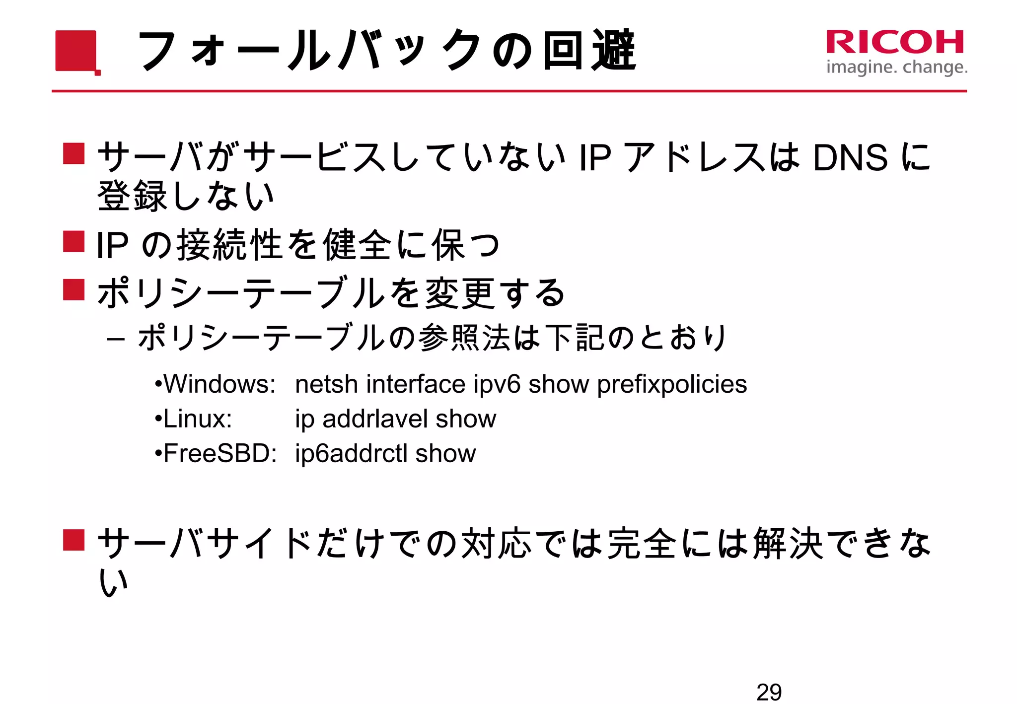 29
フォールバックの回避
 サーバがサービスしていない IP アドレスは DNS に
登録しない
 IP の接続性を健全に保つ
 ポリシーテーブルを変更する
– ポリシーテーブルの参照法は下記のとおり
•Windows: netsh interface ipv6 show prefixpolicies
•Linux: ip addrlavel show
•FreeSBD: ip6addrctl show
 サーバサイドだけでの対応では完全には解決できな
い
 