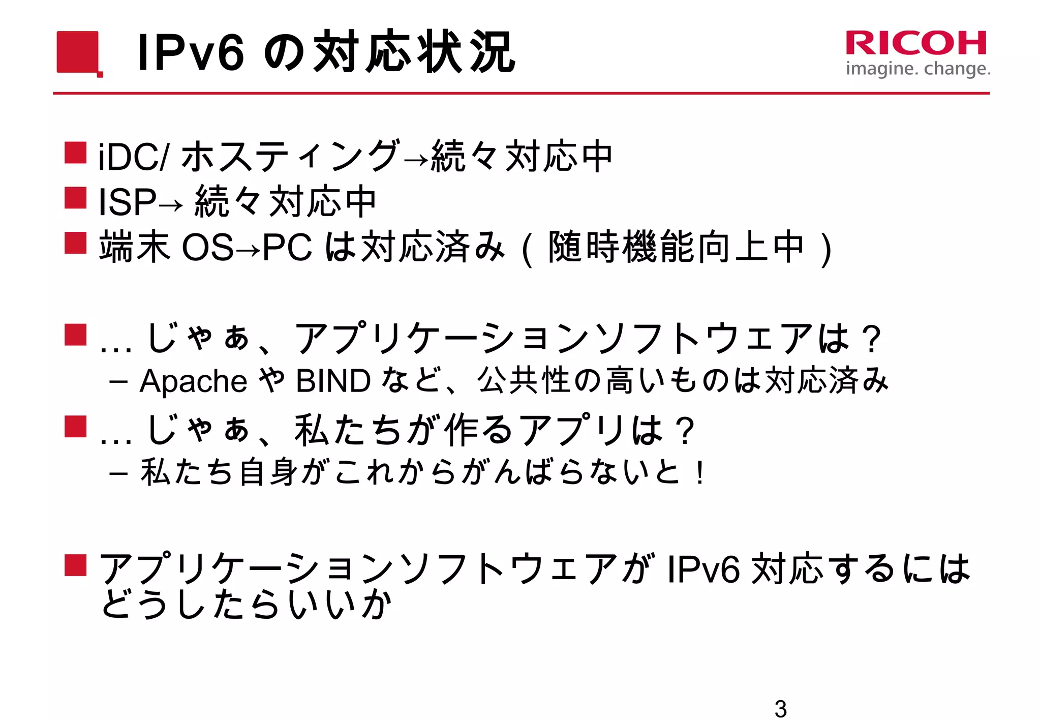 3
IPv6 の対応状況
 iDC/ ホスティング→続々対応中
 ISP→ 続々対応中
 端末 OS→PC は対応済み（随時機能向上中）
 … じゃぁ、アプリケーションソフトウェアは？
– Apache や BIND など、公共性の高いものは対応済み
 … じゃぁ、私たちが作るアプリは？
– 私たち自身がこれからがんばらないと！
 アプリケーションソフトウェアが IPv6 対応するには
どうしたらいいか
 