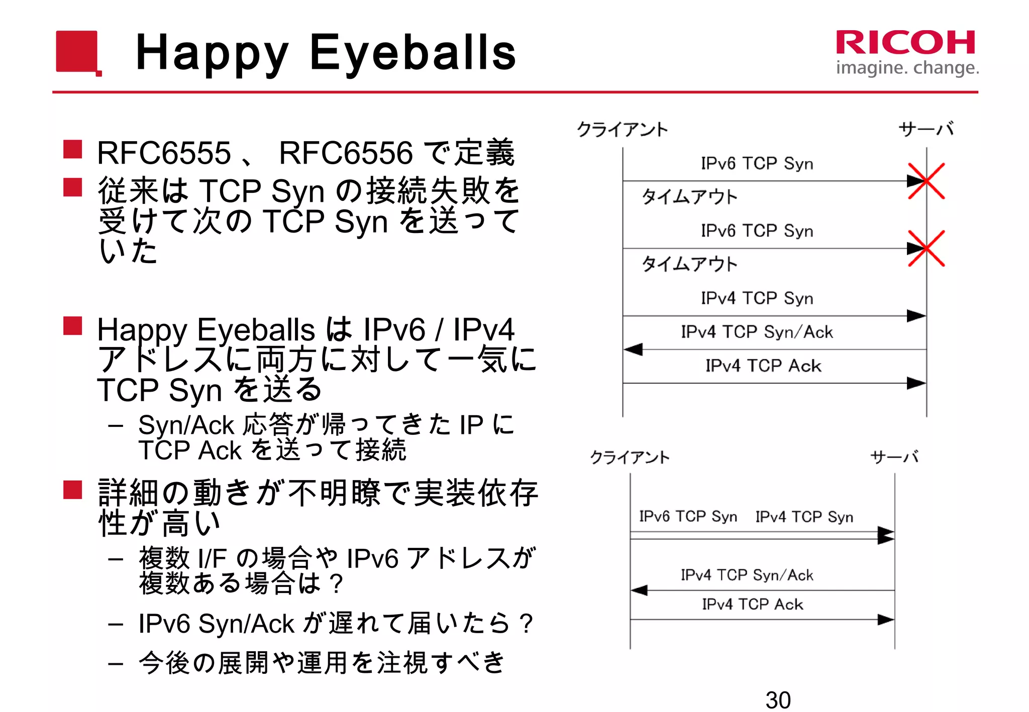 30
Happy Eyeballs
 RFC6555 、 RFC6556 で定義
 従来は TCP Syn の接続失敗を
受けて次の TCP Syn を送って
いた
 Happy Eyeballs は IPv6 / IPv4
アドレスに両方に対して一気に
TCP Syn を送る
– Syn/Ack 応答が帰ってきた IP に
TCP Ack を送って接続
 詳細の動きが不明瞭で実装依存
性が高い
– 複数 I/F の場合や IPv6 アドレスが
複数ある場合は？
– IPv6 Syn/Ack が遅れて届いたら？
– 今後の展開や運用を注視すべき
 