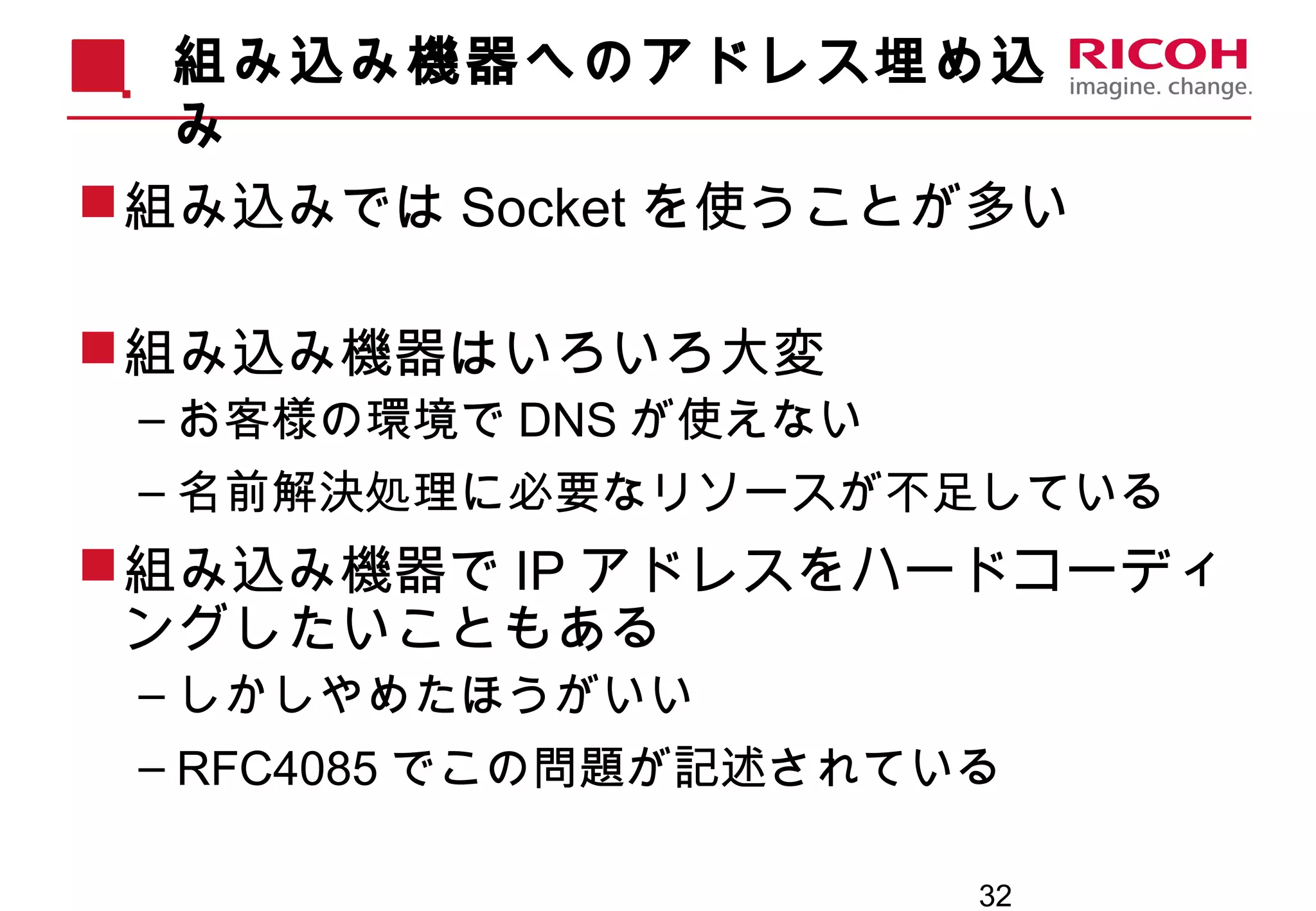 32
組み込み機器へのアドレス埋め込
み
組み込みでは Socket を使うことが多い
組み込み機器はいろいろ大変
– お客様の環境で DNS が使えない
– 名前解決処理に必要なリソースが不足している
組み込み機器で IP アドレスをハードコーディ
ングしたいこともある
– しかしやめたほうがいい
– RFC4085 でこの問題が記述されている
 