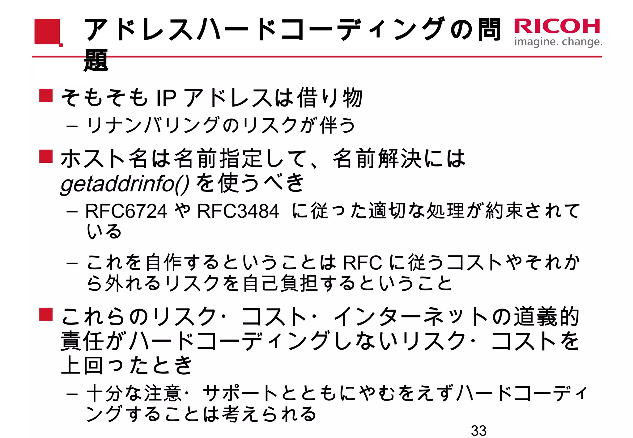 33
アドレスハードコーディングの問
題
 そもそも IP アドレスは借り物
– リナンバリングのリスクが伴う
 ホスト名は名前指定して、名前解決には
getaddrinfo() を使うべき
– RFC6724 や RFC3484 に従った適切な処理が約束されて
いる
– これを自作するということは RFC に従うコストやそれか
ら外れるリスクを自己負担するということ
 これらのリスク・コスト・インターネットの道義的
責任がハードコーディングしないリスク・コストを
上回ったとき
– 十分な注意・サポートとともにやむをえずハードコーディ
ングすることは考えられる
 