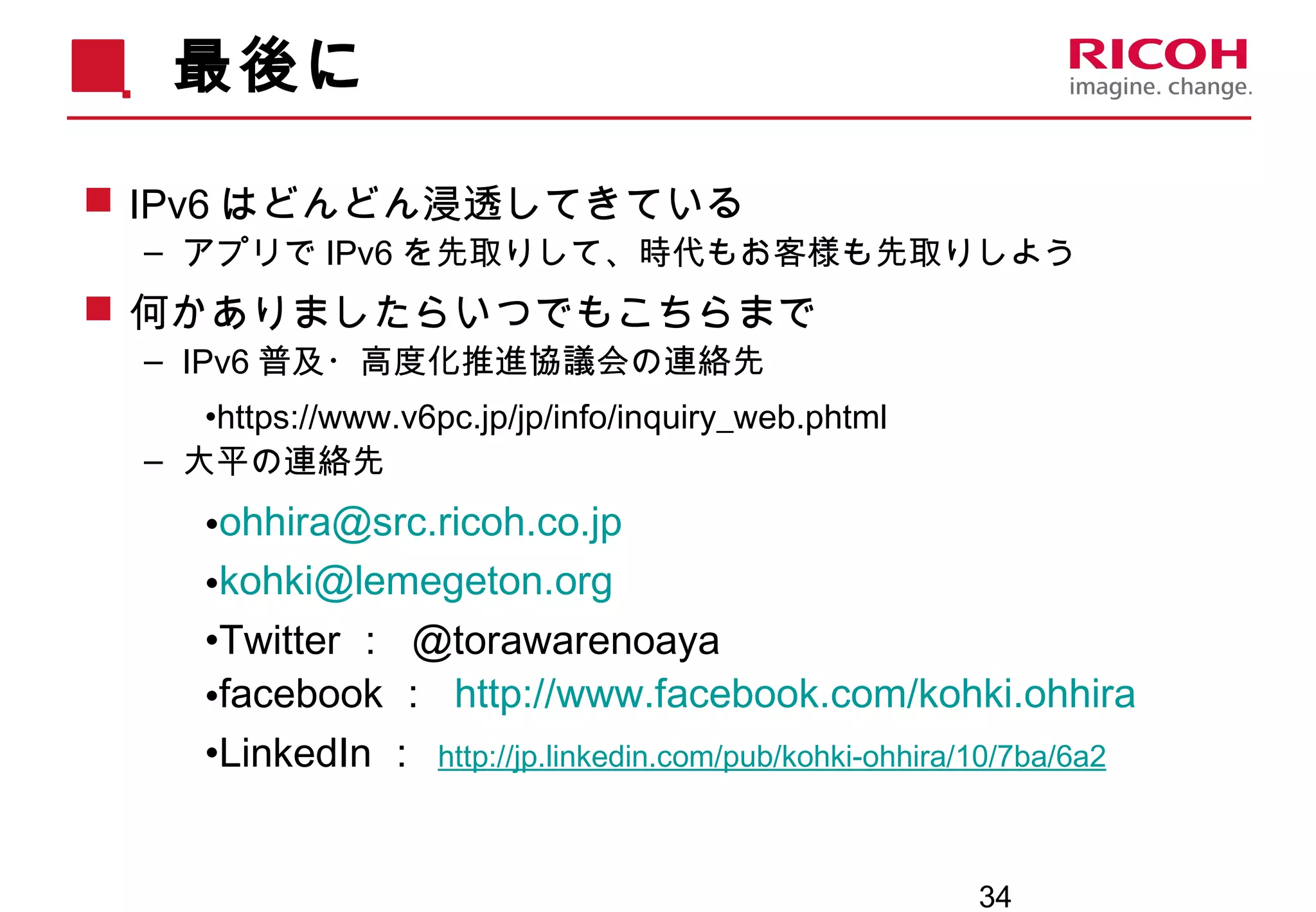 34
最後に
 IPv6 はどんどん浸透してきている
– アプリで IPv6 を先取りして、時代もお客様も先取りしよう
 何かありましたらいつでもこちらまで
– IPv6 普及・高度化推進協議会の連絡先
•https://www.v6pc.jp/jp/info/inquiry_web.phtml
– 大平の連絡先
•ohhira@src.ricoh.co.jp
•kohki@lemegeton.org
•Twitter ： @torawarenoaya
•facebook ： http://www.facebook.com/kohki.ohhira
•LinkedIn ： http://jp.linkedin.com/pub/kohki-ohhira/10/7ba/6a2
 