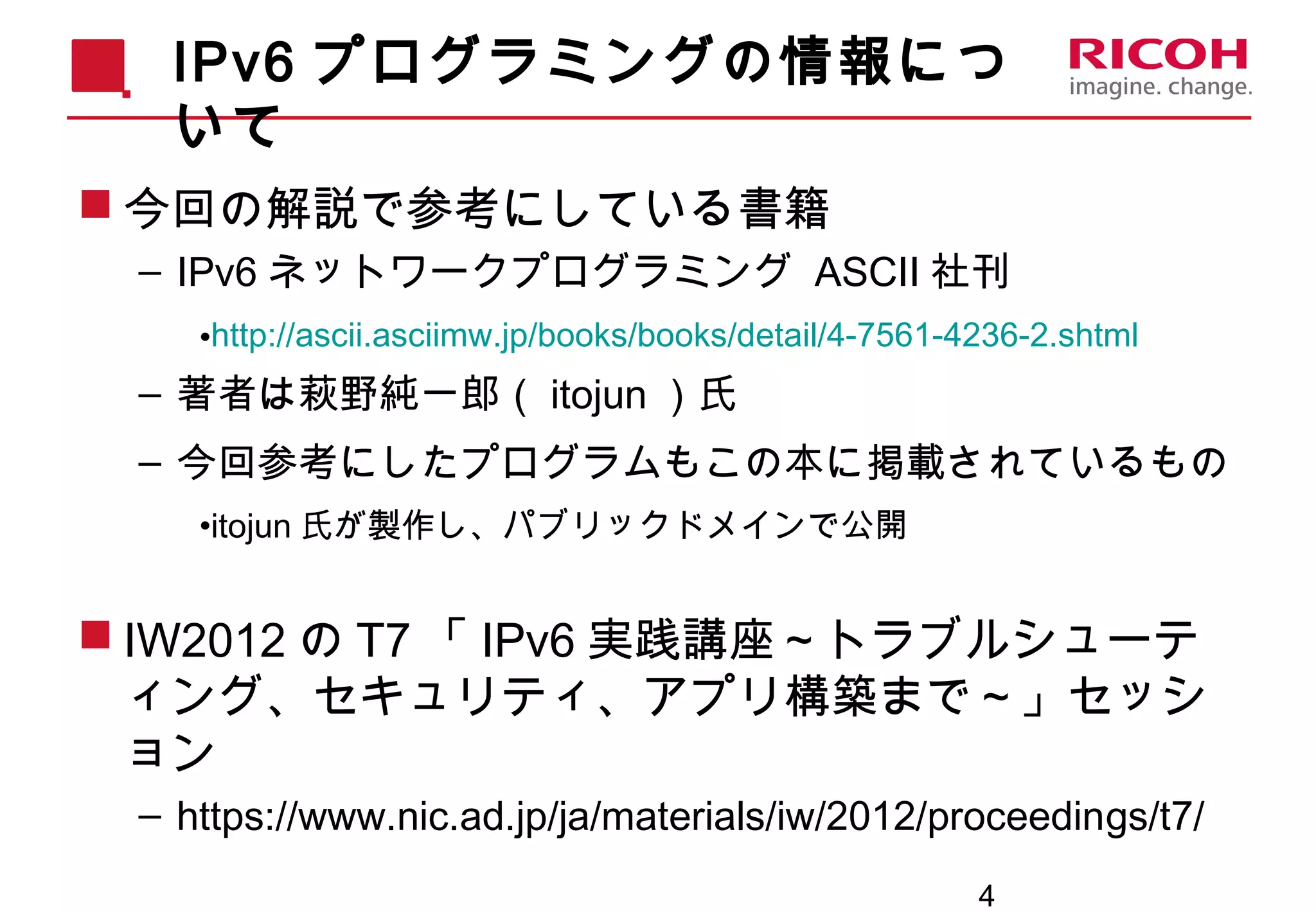 4
IPv6 プログラミングの情報につ
いて
 今回の解説で参考にしている書籍
– IPv6 ネットワークプログラミング ASCII 社刊
•http://ascii.asciimw.jp/books/books/detail/4-7561-4236-2.shtml
– 著者は萩野純一郎（ itojun ）氏
– 今回参考にしたプログラムもこの本に掲載されているもの
•itojun 氏が製作し、パブリックドメインで公開
 IW2012 の T7 「 IPv6 実践講座～トラブルシューテ
ィング、セキュリティ、アプリ構築まで～」セッシ
ョン
– https://www.nic.ad.jp/ja/materials/iw/2012/proceedings/t7/
 
