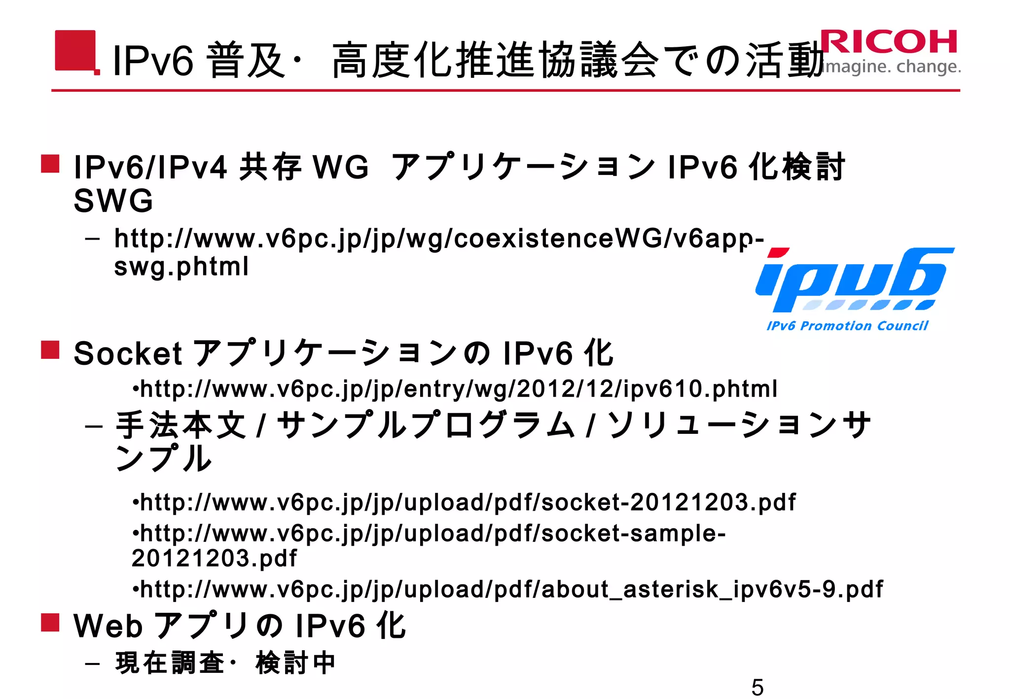 5
IPv6 普及・高度化推進協議会での活動
 IPv6/IPv4 共存 WG アプリケーション IPv6 化検討
SWG
– http://www.v6pc.jp/jp/wg/coexistenceWG/v6app-
swg.phtml
 Socket アプリケーションの IPv6 化
•http://www.v6pc.jp/jp/entry/wg/2012/12/ipv610.phtml
– 手法本文 / サンプルプログラム / ソリューションサ
ンプル
•http://www.v6pc.jp/jp/upload/pdf/socket-20121203.pdf
•http://www.v6pc.jp/jp/upload/pdf/socket-sample-
20121203.pdf
•http://www.v6pc.jp/jp/upload/pdf/about_asterisk_ipv6v5-9.pdf
 Web アプリの IPv6 化
– 現在調査・検討中
 