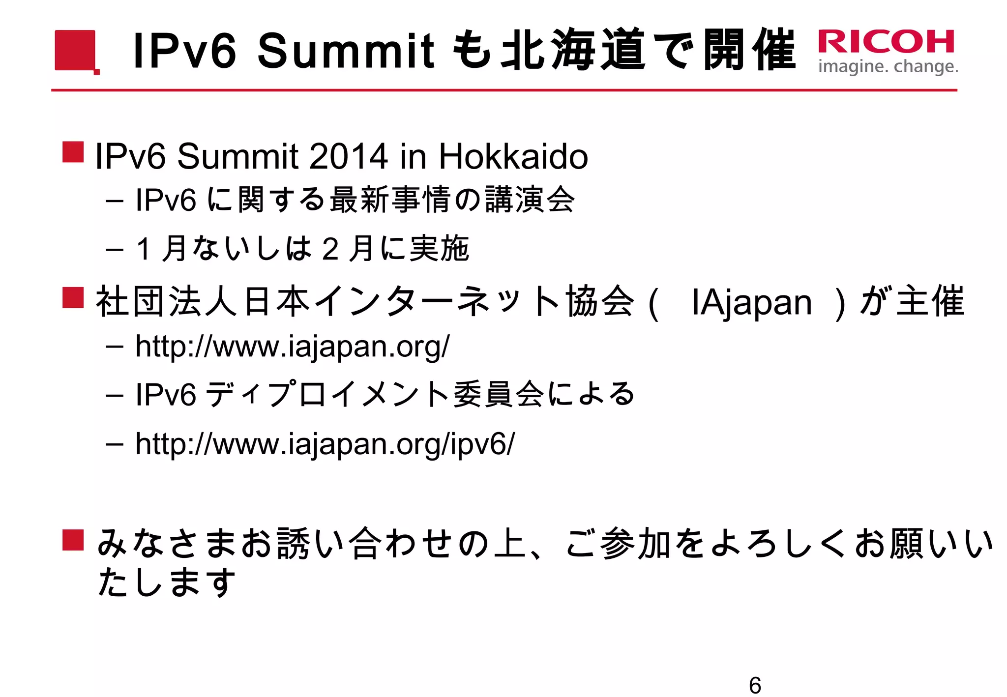 6
IPv6 Summit も北海道で開催
 IPv6 Summit 2014 in Hokkaido
– IPv6 に関する最新事情の講演会
– 1 月ないしは 2 月に実施
 社団法人日本インターネット協会（ IAjapan ）が主催
– http://www.iajapan.org/
– IPv6 ディプロイメント委員会による
– http://www.iajapan.org/ipv6/
 みなさまお誘い合わせの上、ご参加をよろしくお願いい
たします
 