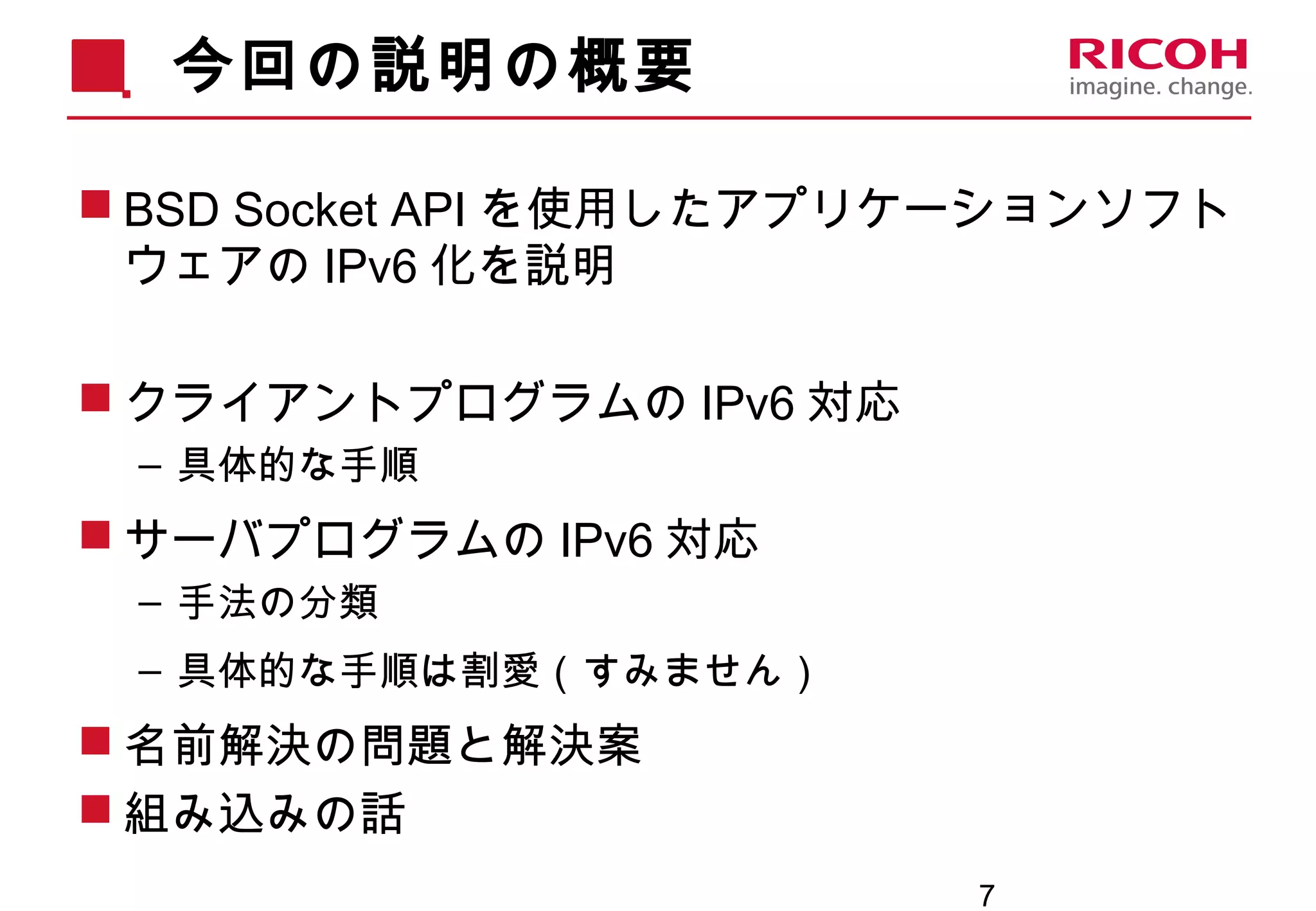 7
今回の説明の概要
 BSD Socket API を使用したアプリケーションソフト
ウェアの IPv6 化を説明
 クライアントプログラムの IPv6 対応
– 具体的な手順
 サーバプログラムの IPv6 対応
– 手法の分類
– 具体的な手順は割愛（すみません）
 名前解決の問題と解決案
 組み込みの話
 
