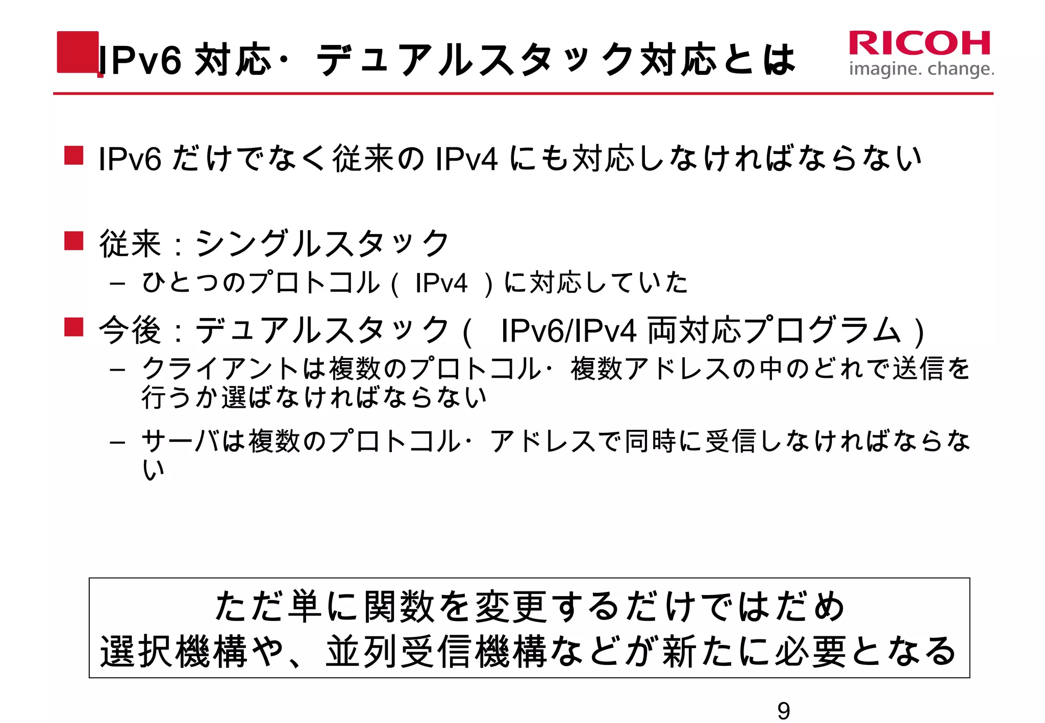 9
IPv6 対応・デュアルスタック対応とは
 IPv6 だけでなく従来の IPv4 にも対応しなければならない
 従来：シングルスタック
– ひとつのプロトコル（ IPv4 ）に対応していた
 今後：デュアルスタック（ IPv6/IPv4 両対応プログラム）
– クライアントは複数のプロトコル・複数アドレスの中のどれで送信を
行うか選ばなければならない
– サーバは複数のプロトコル・アドレスで同時に受信しなければならな
い
ただ単に関数を変更するだけではだめ
選択機構や、並列受信機構などが新たに必要となる
 