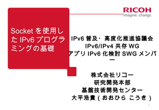 1
Socket を使用し
た IPv6 プログラ
ミングの基礎
IPv6 普及・高度化推進協議会
IPv6/IPv4 共存 WG
アプリ IPv6 化検討 SWG メンバ
ー
株式会社リコー
研究開発本部
基盤技術開発センター
大平浩貴（おおひら こうき）
 