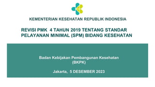 KEMENTERIAN KESEHATAN REPUBLIK INDONESIA
Badan Kebijakan Pembangunan Kesehatan
(BKPK)
Jakarta, 5 DESEMBER 2023
REVISI PMK 4 TAHUN 2019 TENTANG STANDAR
PELAYANAN MINIMAL (SPM) BIDANG KESEHATAN
 