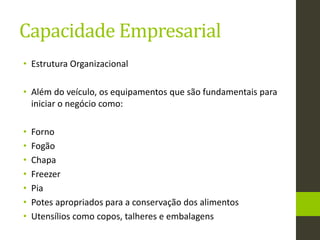 Capacidade Empresarial
• Estrutura Organizacional
• Além do veículo, os equipamentos que são fundamentais para
iniciar o negócio como:
• Forno
• Fogão
• Chapa
• Freezer
• Pia
• Potes apropriados para a conservação dos alimentos
• Utensílios como copos, talheres e embalagens
 