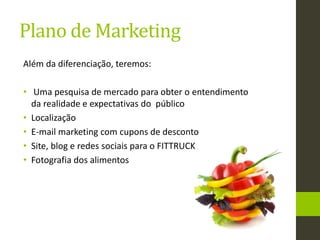 Plano de Marketing
Além da diferenciação, teremos:
• Uma pesquisa de mercado para obter o entendimento
da realidade e expectativas do público
• Localização
• E-mail marketing com cupons de desconto
• Site, blog e redes sociais para o FITTRUCK
• Fotografia dos alimentos
 