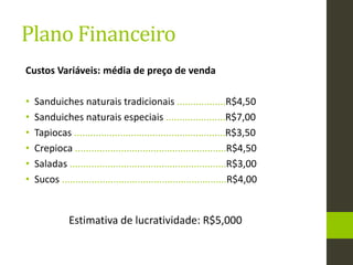 Plano Financeiro
Custos Variáveis: média de preço de venda
• Sanduiches naturais tradicionais ..................R$4,50
• Sanduiches naturais especiais ......................R$7,00
• Tapiocas ........................................................R$3,50
• Crepioca ........................................................R$4,50
• Saladas ..........................................................R$3,00
• Sucos .............................................................R$4,00
Estimativa de lucratividade: R$5,000
 