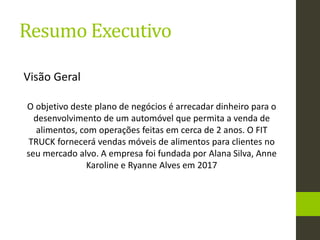 Resumo Executivo
Visão Geral
O objetivo deste plano de negócios é arrecadar dinheiro para o
desenvolvimento de um automóvel que permita a venda de
alimentos, com operações feitas em cerca de 2 anos. O FIT
TRUCK fornecerá vendas móveis de alimentos para clientes no
seu mercado alvo. A empresa foi fundada por Alana Silva, Anne
Karoline e Ryanne Alves em 2017
 