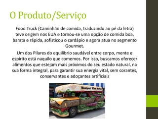 Food Truck (Caminhão de comida, traduzindo ao pé da letra)
teve origem nos EUA e tornou-se uma opção de comida boa,
barata e rápida, sofisticou o cardápio e agora atua no segmento
Gourmet.
Um dos Pilares do equilíbrio saudável entre corpo, mente e
espírito está naquilo que comemos. Por isso, buscamos oferecer
alimentos que estejam mais próximos do seu estado natural, na
sua forma integral, para garantir sua energia vital, sem corantes,
conservantes e adoçantes artificiais
O Produto/Serviço
 