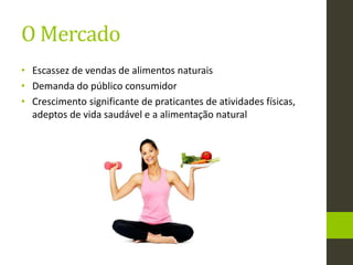 O Mercado
• Escassez de vendas de alimentos naturais
• Demanda do público consumidor
• Crescimento significante de praticantes de atividades físicas,
adeptos de vida saudável e a alimentação natural
 