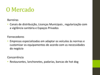 O Mercado
Barreiras
• Canais de distribuição, Licenças Municipais , regularização com
a vigilância sanitária e Espaços Privados
Fornecedores
• Empresas especializadas em adaptar os veículos às normas e
customizar os equipamentos de acordo com as necessidades
do negócio
Concorrência
• Restaurantes, lanchonetes, padarias, bancas de hot dog
 