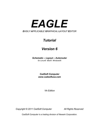 EAGLE
      EASILY APPLICABLE GRAPHICAL LAYOUT EDITOR



                            Tutorial

                          Version 6

                Schematic – Layout – Autorouter
                      for Linux® Mac® Windows®




                        CadSoft Computer
                       www.cadsoftusa.com




                             1th Edition




Copyright © 2011 CadSoft Computer                  All Rights Reserved

     CadSoft Computer is a trading division of Newark Corporation.
 