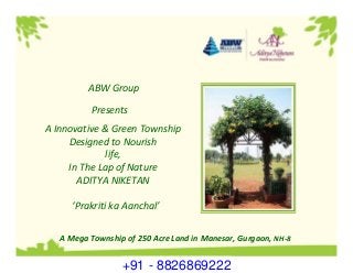 A Innovative & Green Township 
Designed to Nourish 
life, 
In The Lap of Nature
ADITYA NIKETAN
‘Prakriti ka Aanchal’
Presents
A Mega Township of 250 Acre Land in Manesar, Gurgaon, NH‐8
ABW Group
+91 - 8826869222
 