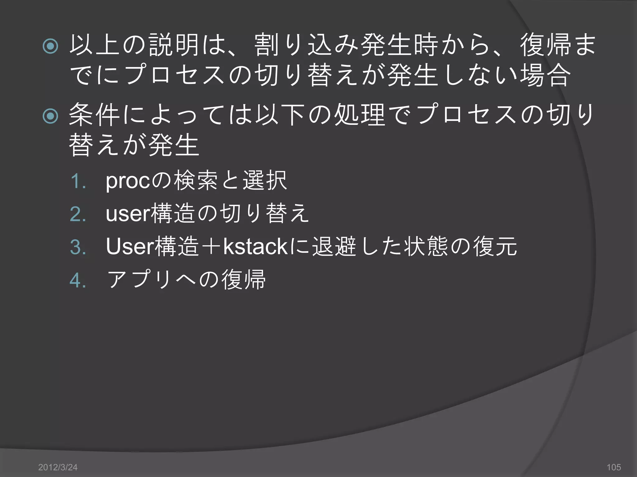  以上の説明は、割り込み発生時から、復帰ま でにプロセスの切り替えが発生しない場合  条件によっては以下の処理でプロセスの切り 替えが発生 1. procの検索と選択 2. user構造の切り替え 3. User構造＋kstackに退避した状態の復元 4. アプリへの復帰 2012/3/24 105 