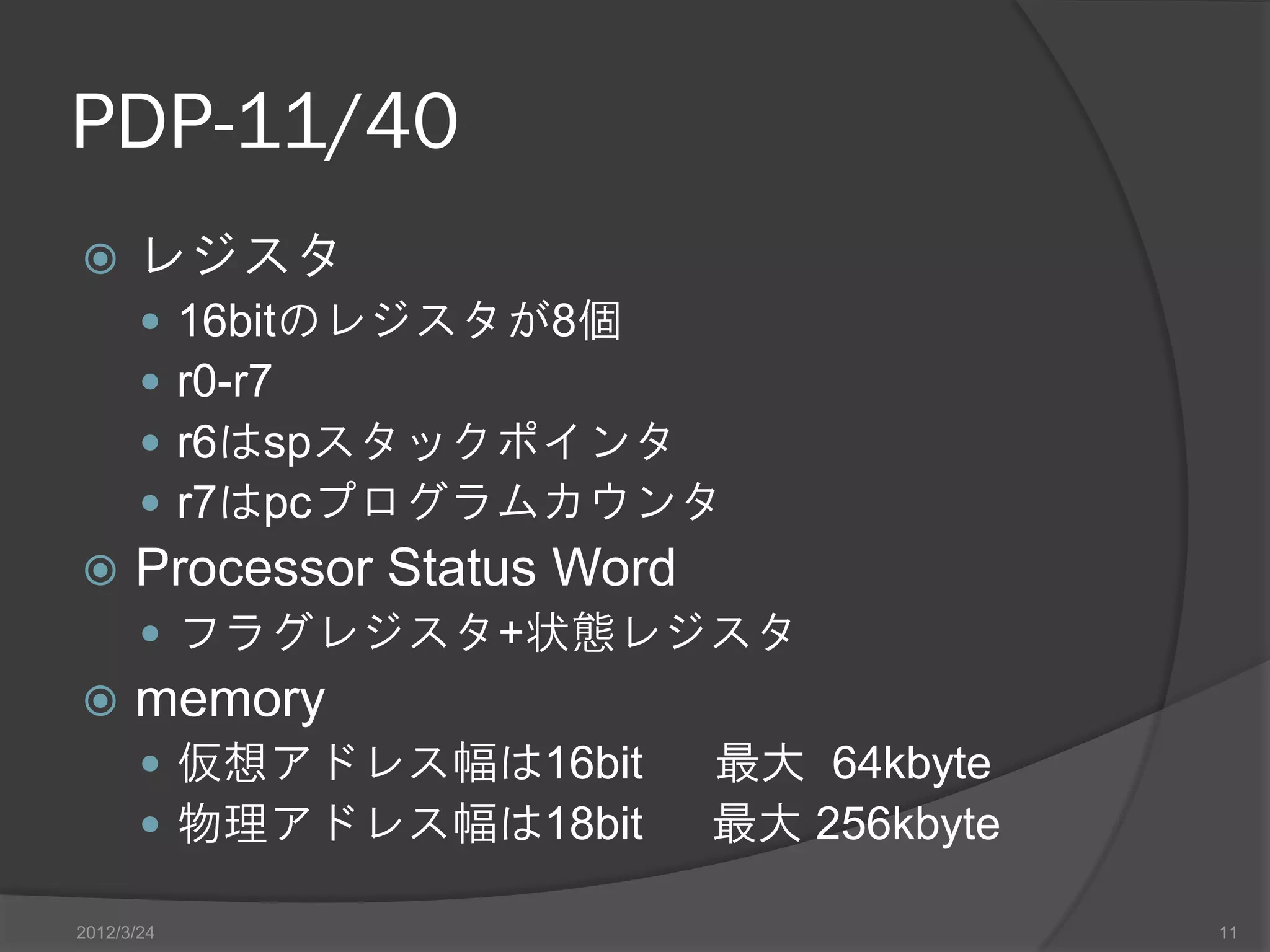 PDP-11/40  レジスタ  16bitのレジスタが8個  r0-r7  r6はspスタックポインタ  r7はpcプログラムカウンタ  Processor Status Word  フラグレジスタ+状態レジスタ  memory  仮想アドレス幅は16bit 最大 64kbyte  物理アドレス幅は18bit 最大 256kbyte 2012/3/24 11 