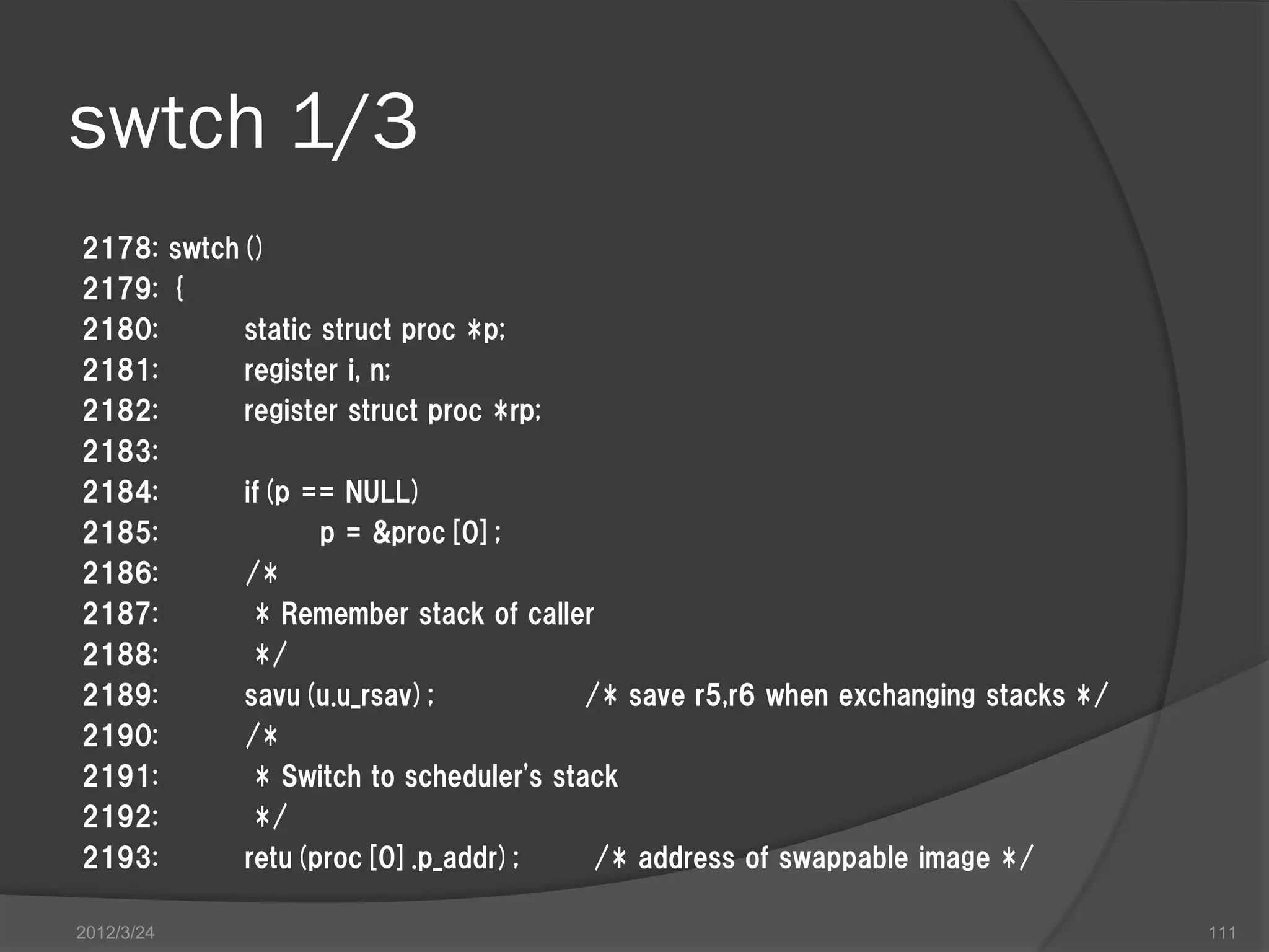 swtch 1/3 2178: swtch() 2179: { 2180: static struct proc *p; 2181: register i, n; 2182: register struct proc *rp; 2183: 2184: if(p == NULL) 2185: p = &proc[0]; 2186: /* 2187: * Remember stack of caller 2188: */ 2189: savu(u.u_rsav); /* save r5,r6 when exchanging stacks */ 2190: /* 2191: * Switch to scheduler's stack 2192: */ 2193: retu(proc[0].p_addr); /* address of swappable image */ 2012/3/24 111 