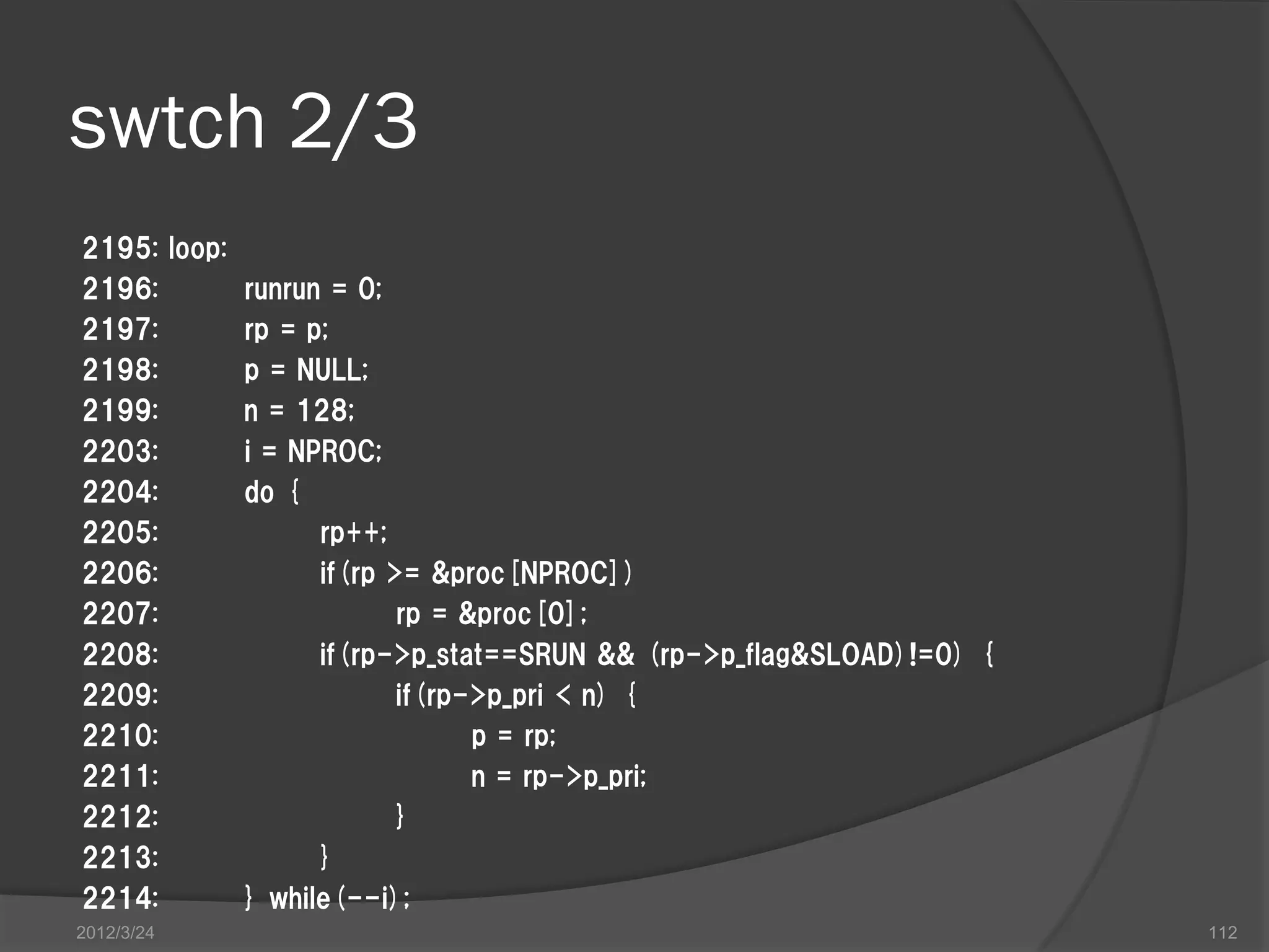 swtch 2/3 2195: loop: 2196: runrun = 0; 2197: rp = p; 2198: p = NULL; 2199: n = 128; 2203: i = NPROC; 2204: do { 2205: rp++; 2206: if(rp >= &proc[NPROC]) 2207: rp = &proc[0]; 2208: if(rp->p_stat==SRUN && (rp->p_flag&SLOAD)!=0) { 2209: if(rp->p_pri < n) { 2210: p = rp; 2211: n = rp->p_pri; 2212: } 2213: } 2214: } while(--i); 2012/3/24 112 