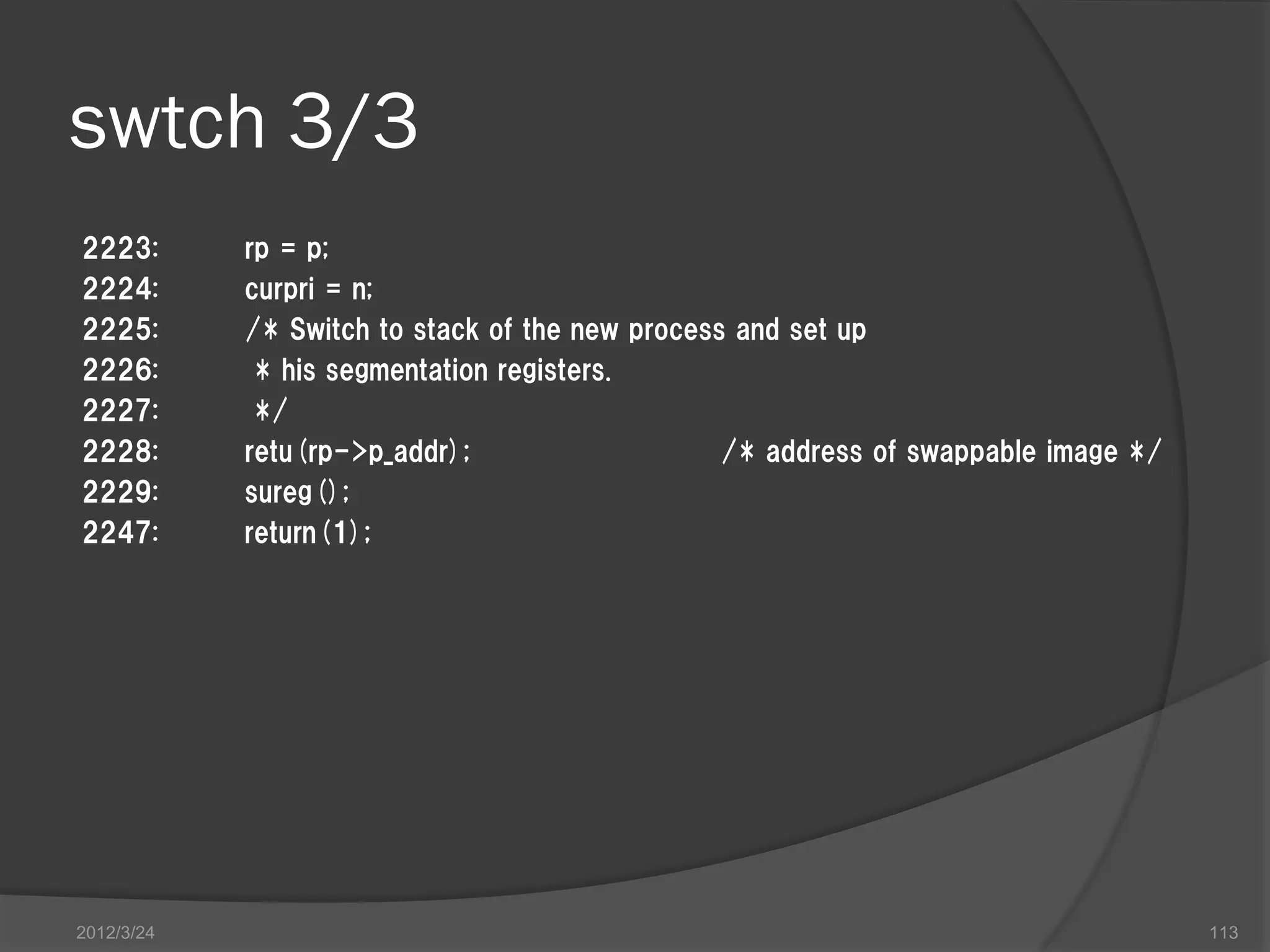 swtch 3/3 2223: rp = p; 2224: curpri = n; 2225: /* Switch to stack of the new process and set up 2226: * his segmentation registers. 2227: */ 2228: retu(rp->p_addr); /* address of swappable image */ 2229: sureg(); 2247: return(1); 2012/3/24 113 