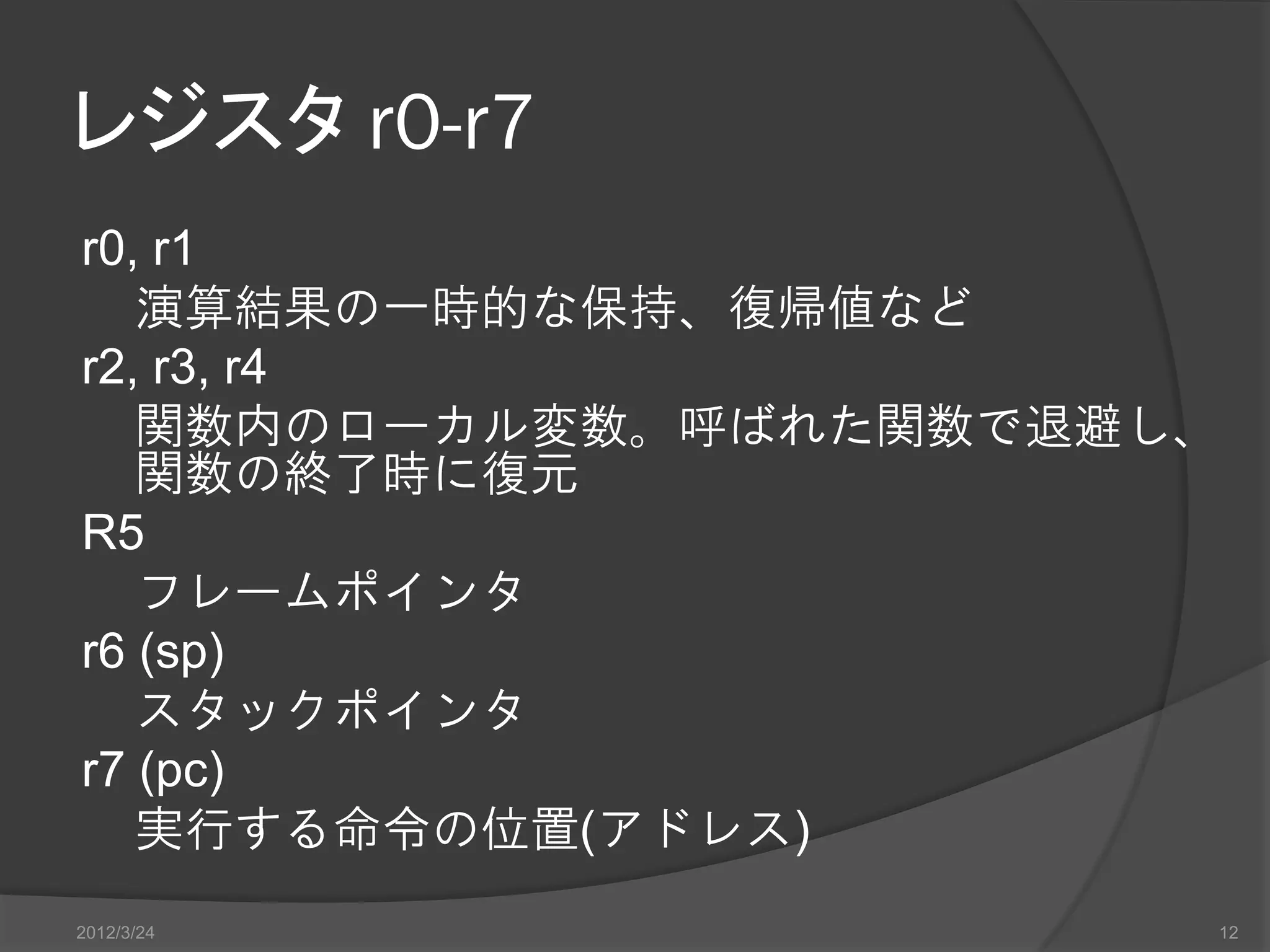 レジスタ r0-r7 r0, r1 演算結果の一時的な保持、復帰値など r2, r3, r4 関数内のローカル変数。呼ばれた関数で退避し、 関数の終了時に復元 R5 フレームポインタ r6 (sp) スタックポインタ r7 (pc) 実行する命令の位置(アドレス) 2012/3/24 12 
