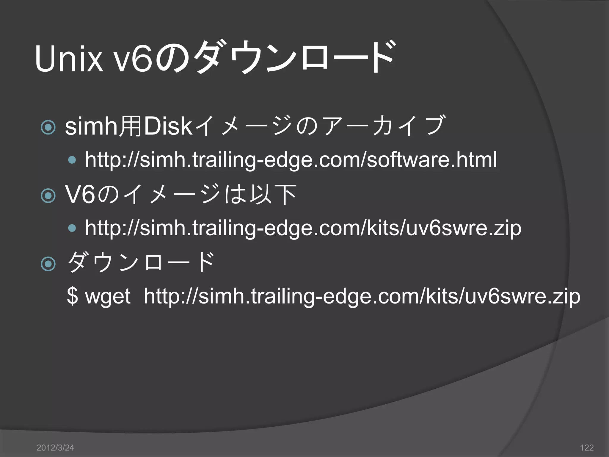 Unix v6のダウンロード  simh用Diskイメージのアーカイブ  http://simh.trailing-edge.com/software.html  V6のイメージは以下  http://simh.trailing-edge.com/kits/uv6swre.zip  ダウンロード $ wget http://simh.trailing-edge.com/kits/uv6swre.zip 2012/3/24 122 