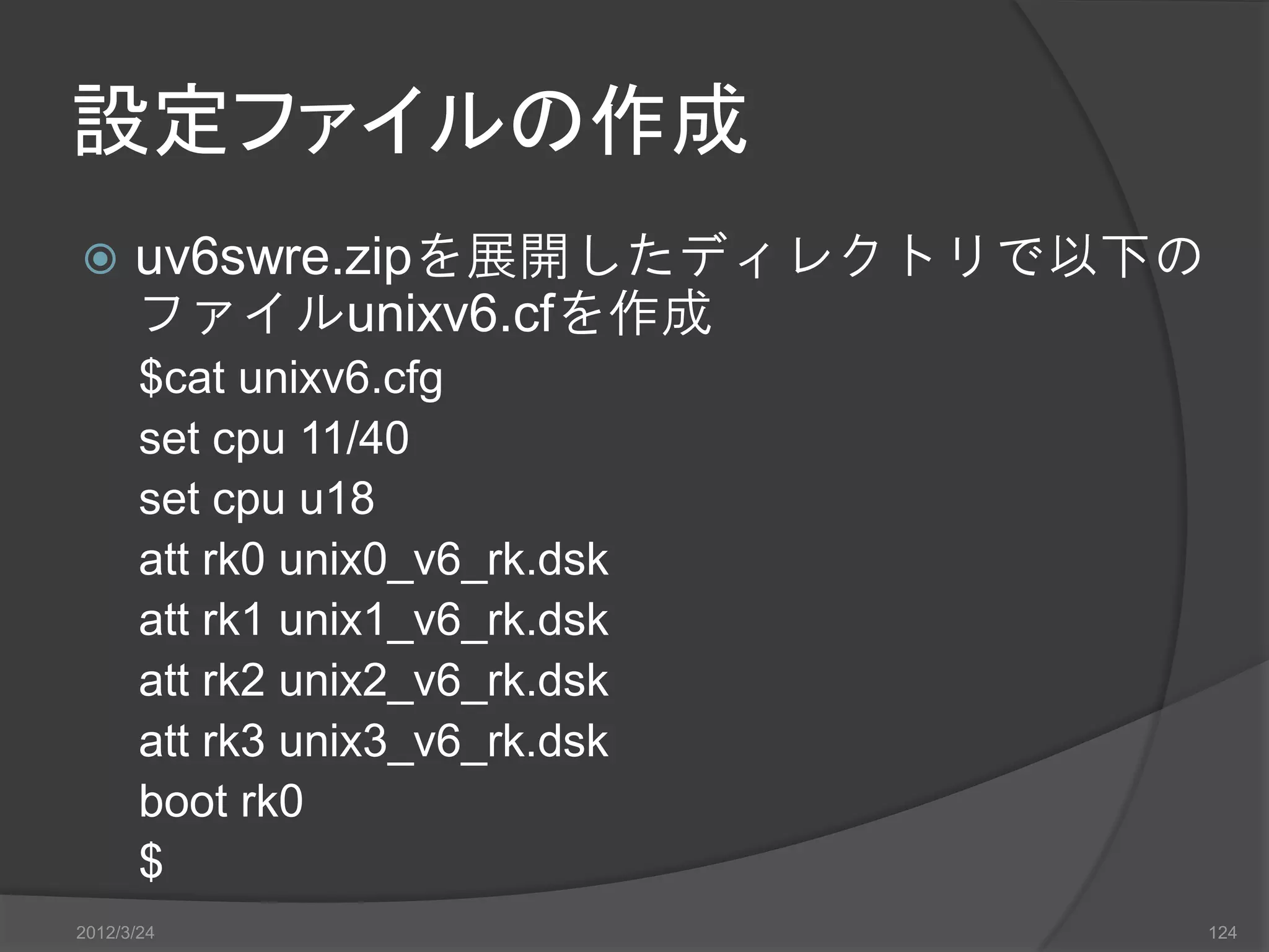 設定ファイルの作成  uv6swre.zipを展開したディレクトリで以下の ファイルunixv6.cfを作成 $cat unixv6.cfg set cpu 11/40 set cpu u18 att rk0 unix0_v6_rk.dsk att rk1 unix1_v6_rk.dsk att rk2 unix2_v6_rk.dsk att rk3 unix3_v6_rk.dsk boot rk0 $ 2012/3/24 124 