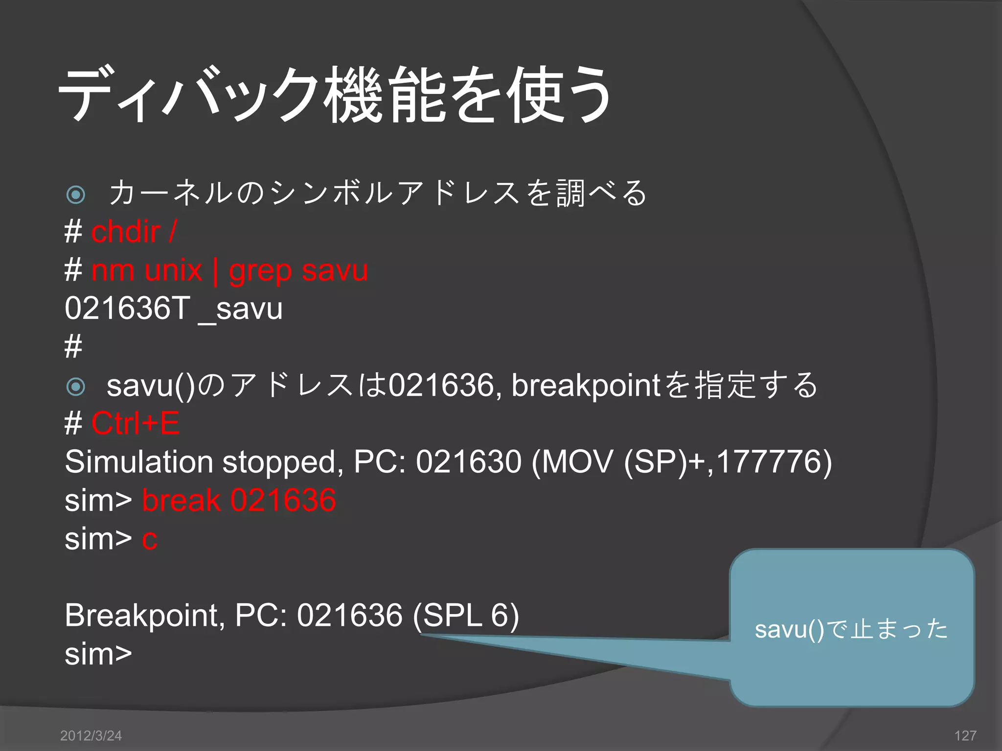 ディバック機能を使う  カーネルのシンボルアドレスを調べる # chdir / # nm unix | grep savu 021636T _savu #  savu()のアドレスは021636, breakpointを指定する # Ctrl+E Simulation stopped, PC: 021630 (MOV (SP)+,177776) sim> break 021636 sim> c Breakpoint, PC: 021636 (SPL 6) savu()で止まった sim> 2012/3/24 127 