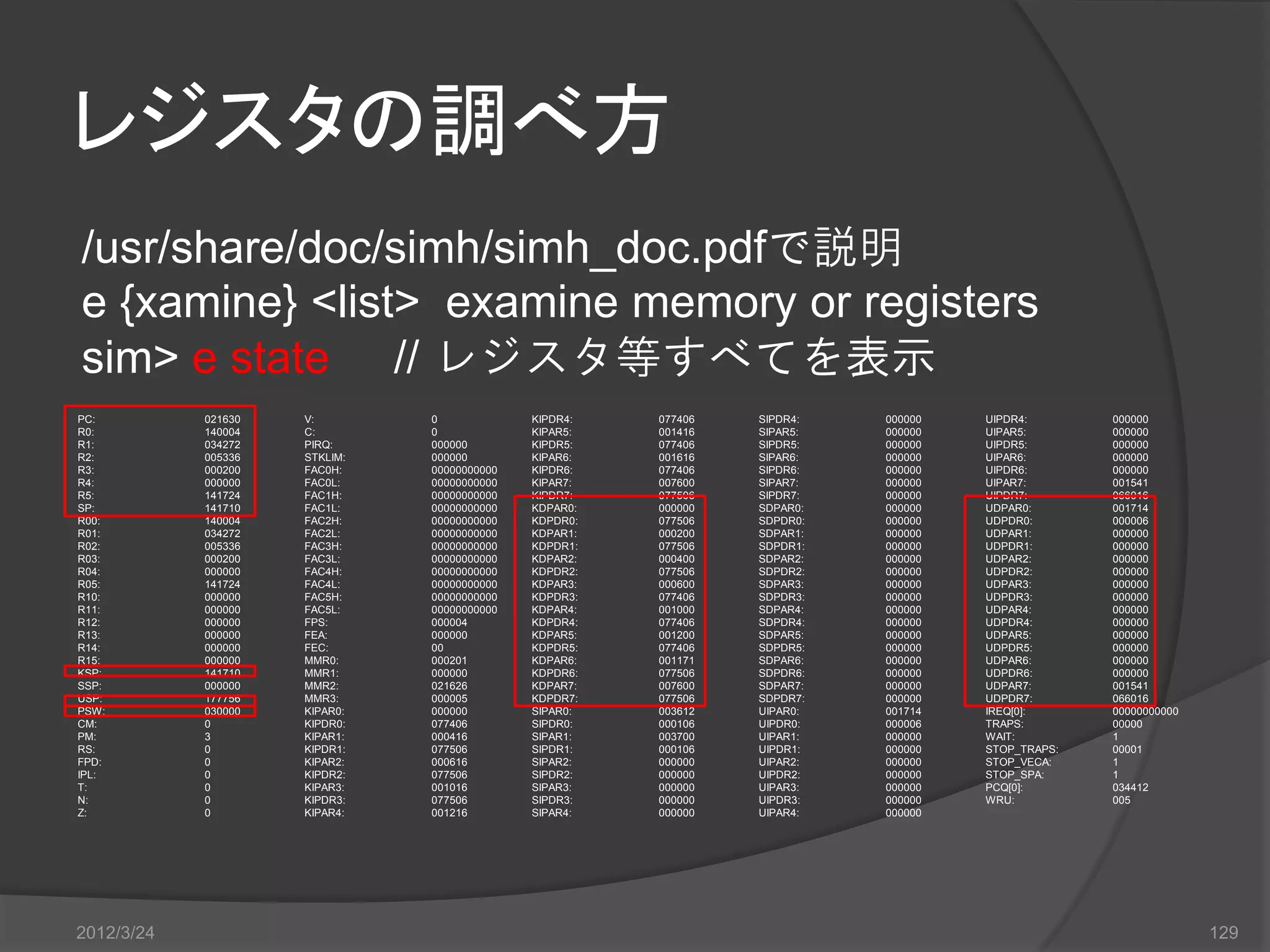 レジスタの調べ方 /usr/share/doc/simh/simh_doc.pdfで説明 e {xamine} <list> examine memory or registers sim> e state // レジスタ等すべてを表示 PC: 021630 V: 0 KIPDR4: 077406 SIPDR4: 000000 UIPDR4: 000000 R0: 140004 C: 0 KIPAR5: 001416 SIPAR5: 000000 UIPAR5: 000000 R1: 034272 PIRQ: 000000 KIPDR5: 077406 SIPDR5: 000000 UIPDR5: 000000 R2: 005336 STKLIM: 000000 KIPAR6: 001616 SIPAR6: 000000 UIPAR6: 000000 R3: 000200 FAC0H: 00000000000 KIPDR6: 077406 SIPDR6: 000000 UIPDR6: 000000 R4: 000000 FAC0L: 00000000000 KIPAR7: 007600 SIPAR7: 000000 UIPAR7: 001541 R5: 141724 FAC1H: 00000000000 KIPDR7: 077506 SIPDR7: 000000 UIPDR7: 066016 SP: 141710 FAC1L: 00000000000 KDPAR0: 000000 SDPAR0: 000000 UDPAR0: 001714 R00: 140004 FAC2H: 00000000000 KDPDR0: 077506 SDPDR0: 000000 UDPDR0: 000006 R01: 034272 FAC2L: 00000000000 KDPAR1: 000200 SDPAR1: 000000 UDPAR1: 000000 R02: 005336 FAC3H: 00000000000 KDPDR1: 077506 SDPDR1: 000000 UDPDR1: 000000 R03: 000200 FAC3L: 00000000000 KDPAR2: 000400 SDPAR2: 000000 UDPAR2: 000000 R04: 000000 FAC4H: 00000000000 KDPDR2: 077506 SDPDR2: 000000 UDPDR2: 000000 R05: 141724 FAC4L: 00000000000 KDPAR3: 000600 SDPAR3: 000000 UDPAR3: 000000 R10: 000000 FAC5H: 00000000000 KDPDR3: 077406 SDPDR3: 000000 UDPDR3: 000000 R11: 000000 FAC5L: 00000000000 KDPAR4: 001000 SDPAR4: 000000 UDPAR4: 000000 R12: 000000 FPS: 000004 KDPDR4: 077406 SDPDR4: 000000 UDPDR4: 000000 R13: 000000 FEA: 000000 KDPAR5: 001200 SDPAR5: 000000 UDPAR5: 000000 R14: 000000 FEC: 00 KDPDR5: 077406 SDPDR5: 000000 UDPDR5: 000000 R15: 000000 MMR0: 000201 KDPAR6: 001171 SDPAR6: 000000 UDPAR6: 000000 KSP: 141710 MMR1: 000000 KDPDR6: 077506 SDPDR6: 000000 UDPDR6: 000000 SSP: 000000 MMR2: 021626 KDPAR7: 007600 SDPAR7: 000000 UDPAR7: 001541 USP: 177756 MMR3: 000005 KDPDR7: 077506 SDPDR7: 000000 UDPDR7: 066016 PSW: 030000 KIPAR0: 000000 SIPAR0: 003612 UIPAR0: 001714 IREQ[0]: 00000000000 CM: 0 KIPDR0: 077406 SIPDR0: 000106 UIPDR0: 000006 TRAPS: 00000 PM: 3 KIPAR1: 000416 SIPAR1: 003700 UIPAR1: 000000 WAIT: 1 RS: 0 KIPDR1: 077506 SIPDR1: 000106 UIPDR1: 000000 STOP_TRAPS: 00001 FPD: 0 KIPAR2: 000616 SIPAR2: 000000 UIPAR2: 000000 STOP_VECA: 1 IPL: 0 KIPDR2: 077506 SIPDR2: 000000 UIPDR2: 000000 STOP_SPA: 1 T: 0 KIPAR3: 001016 SIPAR3: 000000 UIPAR3: 000000 PCQ[0]: 034412 N: 0 KIPDR3: 077506 SIPDR3: 000000 UIPDR3: 000000 WRU: 005 Z: 0 KIPAR4: 001216 SIPAR4: 000000 UIPAR4: 000000 2012/3/24 129 