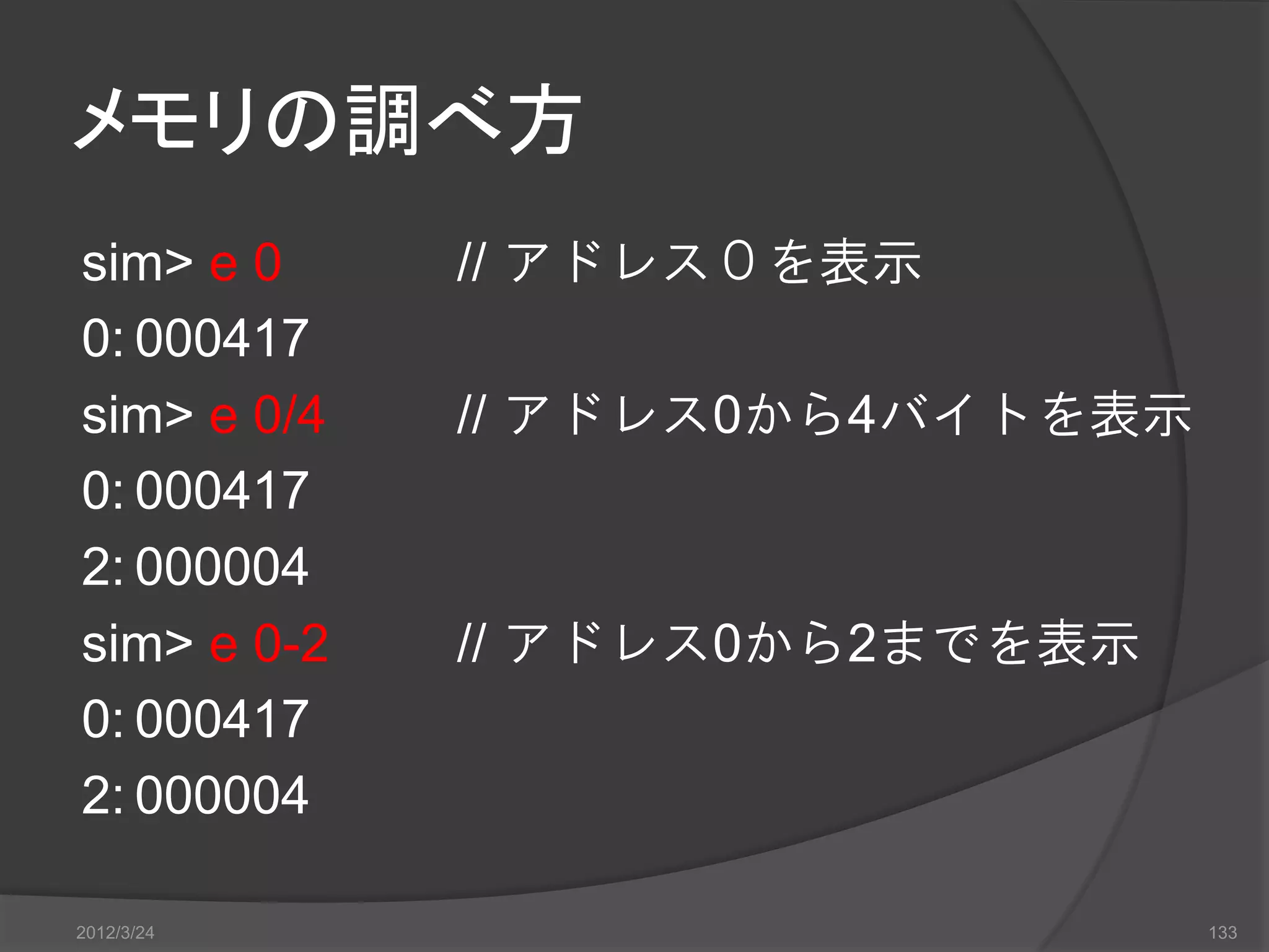 メモリの調べ方 sim> e 0 // アドレス０を表示 0: 000417 sim> e 0/4 // アドレス0から4バイトを表示 0: 000417 2: 000004 sim> e 0-2 // アドレス0から2までを表示 0: 000417 2: 000004 2012/3/24 133 
