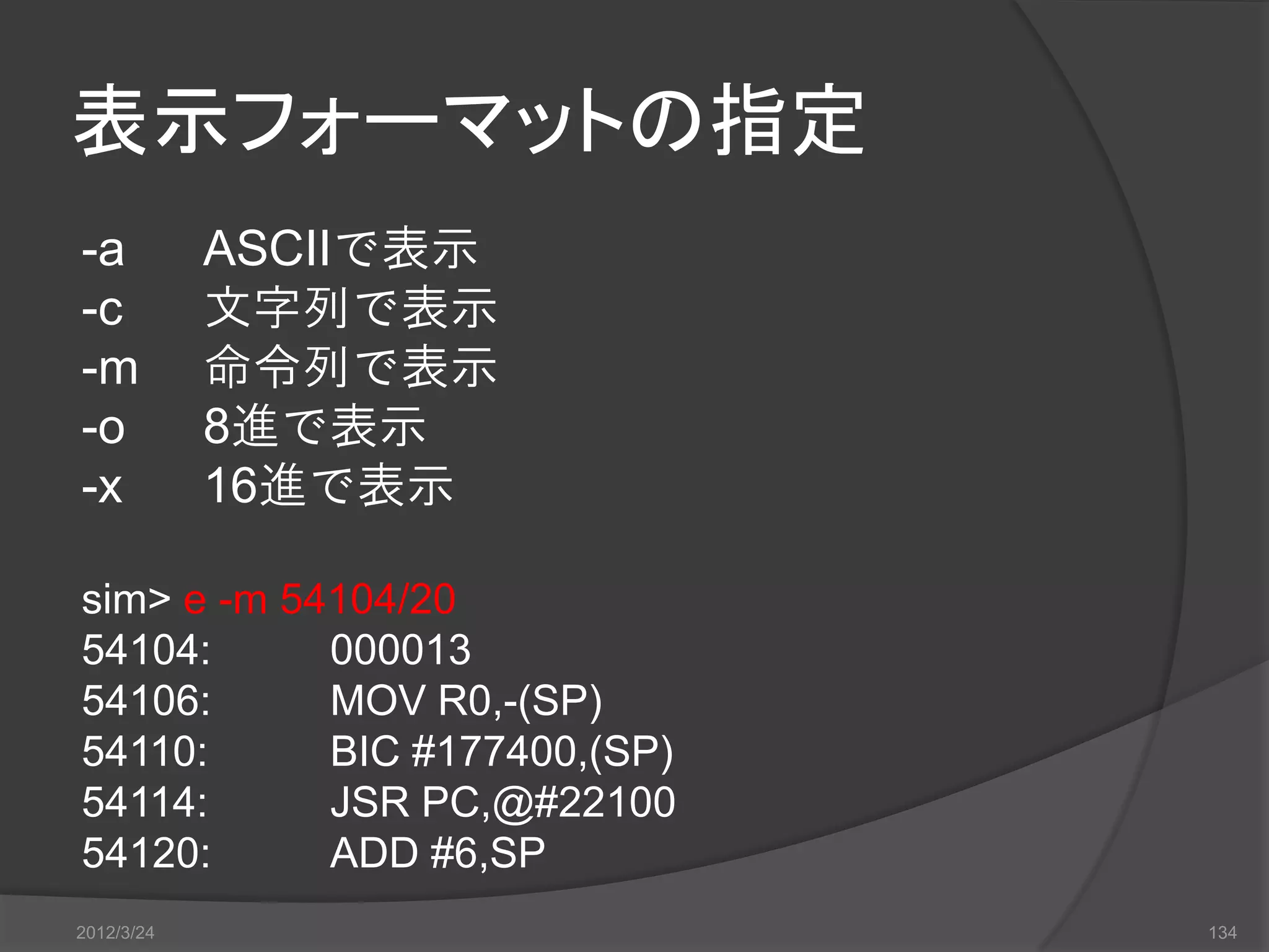 表示フォーマットの指定 -a ASCIIで表示 -c 文字列で表示 -m 命令列で表示 -o 8進で表示 -x 16進で表示 sim> e -m 54104/20 54104: 000013 54106: MOV R0,-(SP) 54110: BIC #177400,(SP) 54114: JSR PC,@#22100 54120: ADD #6,SP 2012/3/24 134 