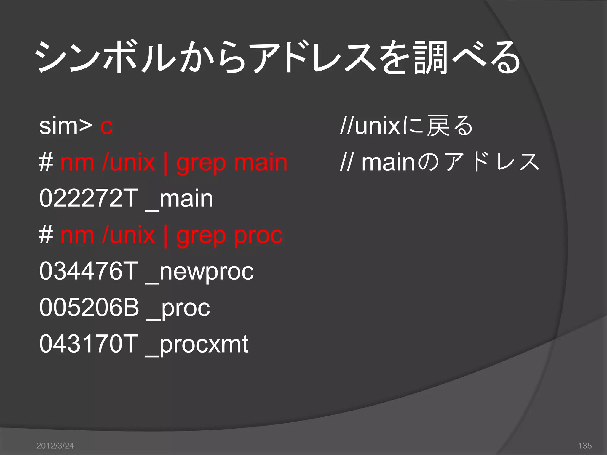 シンボルからアドレスを調べる sim> c //unixに戻る # nm /unix | grep main // mainのアドレス 022272T _main # nm /unix | grep proc 034476T _newproc 005206B _proc 043170T _procxmt 2012/3/24 135 