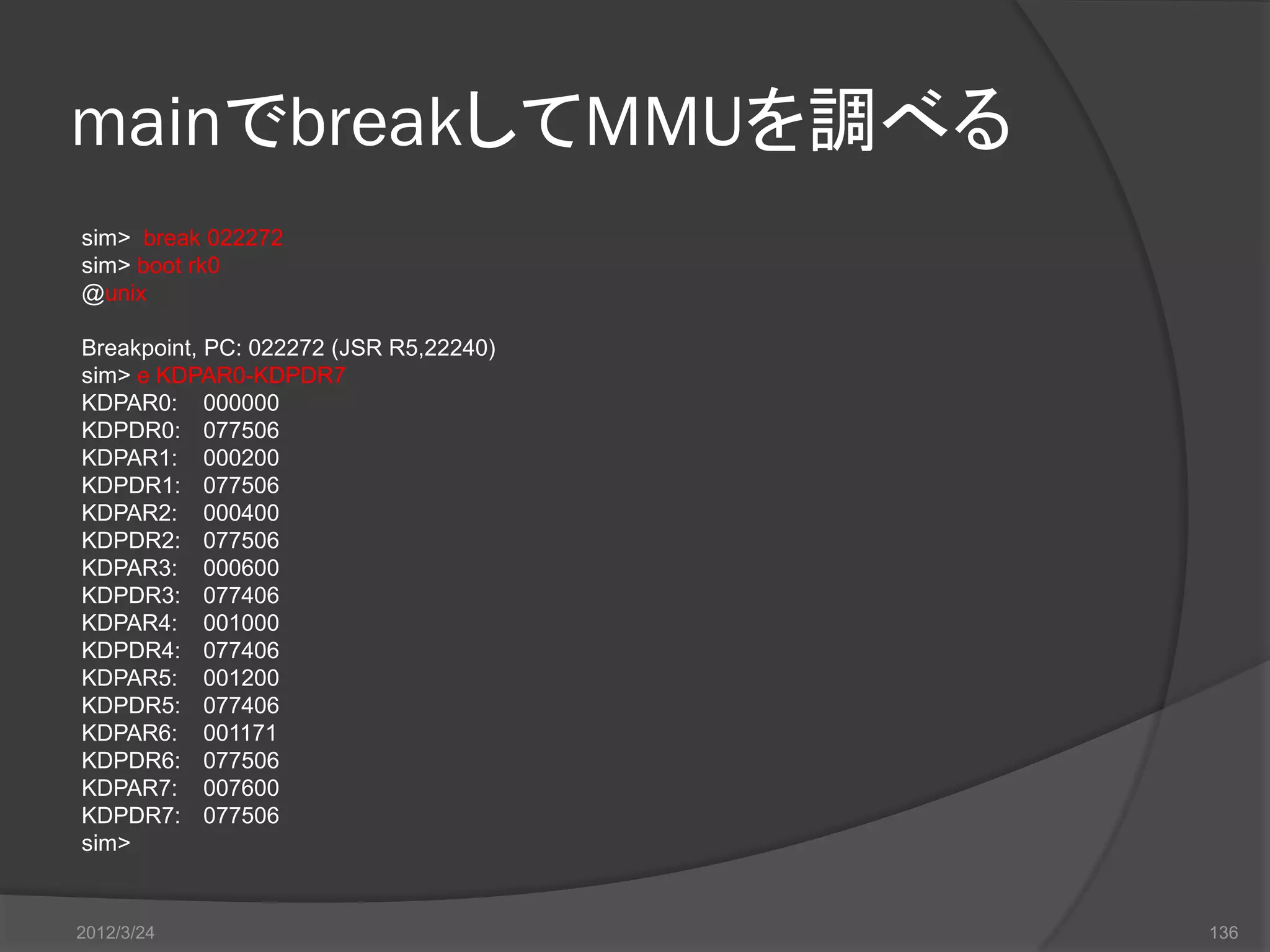 mainでbreakしてMMUを調べる sim> break 022272 sim> boot rk0 @unix Breakpoint, PC: 022272 (JSR R5,22240) sim> e KDPAR0-KDPDR7 KDPAR0: 000000 KDPDR0: 077506 KDPAR1: 000200 KDPDR1: 077506 KDPAR2: 000400 KDPDR2: 077506 KDPAR3: 000600 KDPDR3: 077406 KDPAR4: 001000 KDPDR4: 077406 KDPAR5: 001200 KDPDR5: 077406 KDPAR6: 001171 KDPDR6: 077506 KDPAR7: 007600 KDPDR7: 077506 sim> 2012/3/24 136 