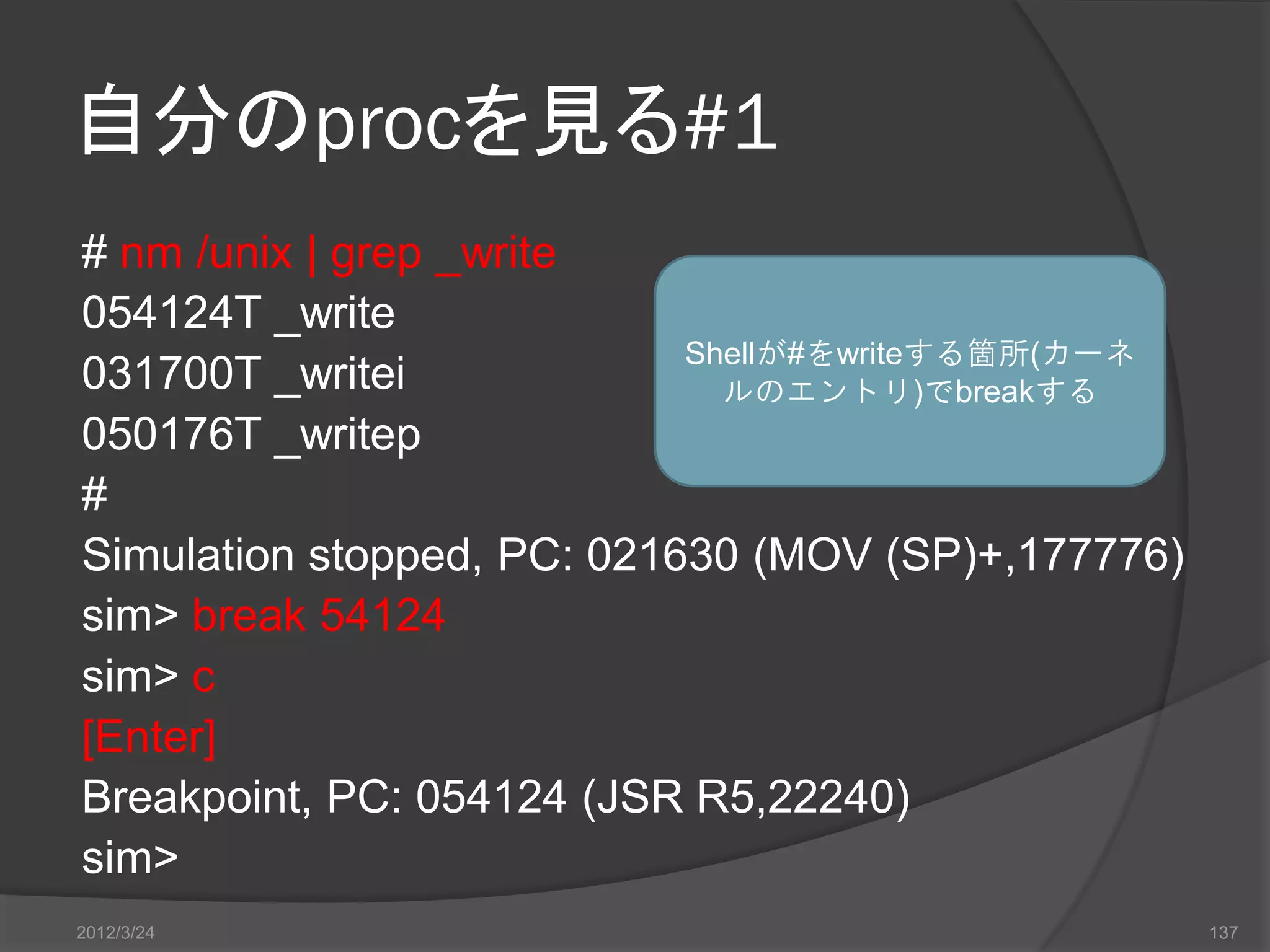 自分のprocを見る#1 # nm /unix | grep _write 054124T _write Shellが#をwriteする箇所(カーネ 031700T _writei ルのエントリ)でbreakする 050176T _writep # Simulation stopped, PC: 021630 (MOV (SP)+,177776) sim> break 54124 sim> c [Enter] Breakpoint, PC: 054124 (JSR R5,22240) sim> 2012/3/24 137 