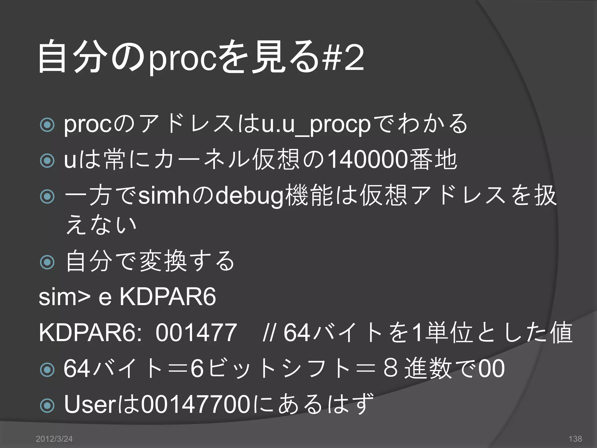 自分のprocを見る#2  procのアドレスはu.u_procpでわかる  uは常にカーネル仮想の140000番地  一方でsimhのdebug機能は仮想アドレスを扱 えない  自分で変換する sim> e KDPAR6 KDPAR6: 001477 // 64バイトを1単位とした値  64バイト＝6ビットシフト＝８進数で00  Userは00147700にあるはず 2012/3/24 138 
