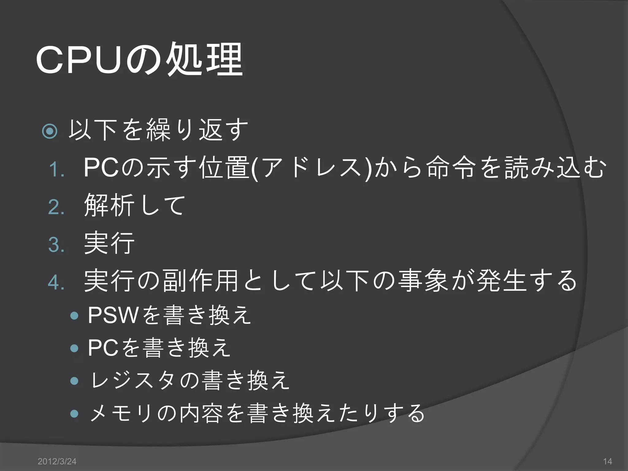 ＣＰＵの処理  以下を繰り返す 1. PCの示す位置(アドレス)から命令を読み込む 2. 解析して 3. 実行 4. 実行の副作用として以下の事象が発生する  PSWを書き換え  PCを書き換え  レジスタの書き換え  メモリの内容を書き換えたりする 2012/3/24 14 