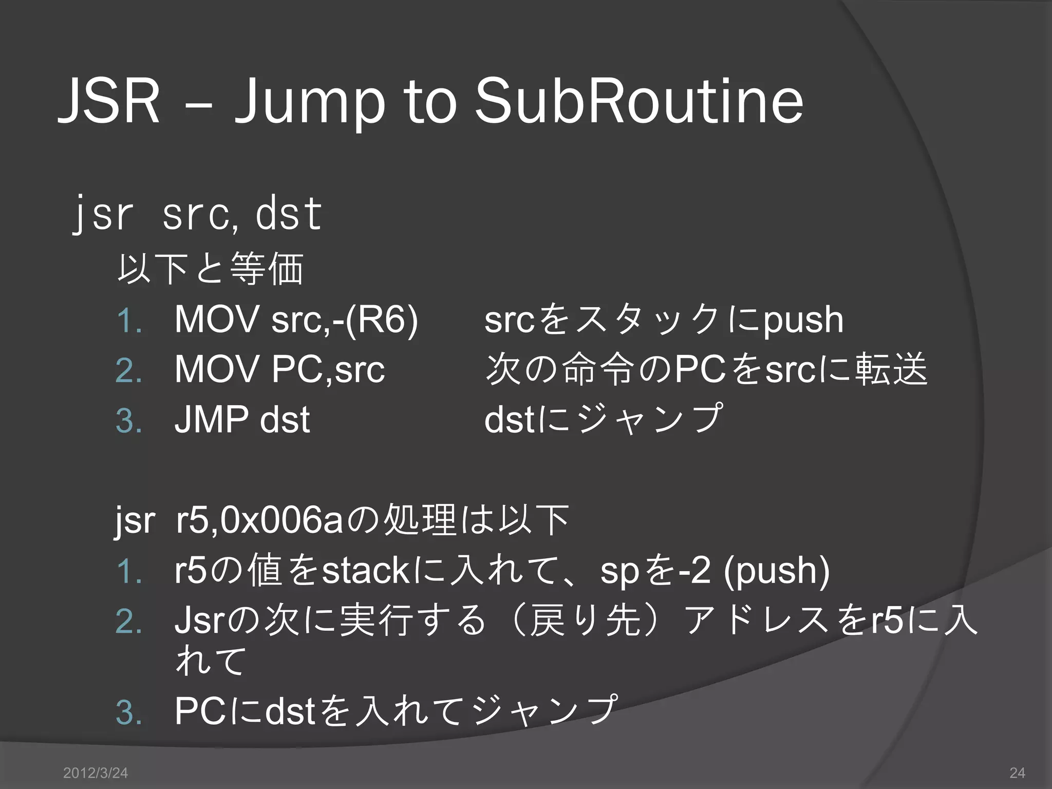 JSR – Jump to SubRoutine jsr src,dst 以下と等価 1. MOV src,-(R6) srcをスタックにpush 2. MOV PC,src 次の命令のPCをsrcに転送 3. JMP dst dstにジャンプ jsr r5,0x006aの処理は以下 1. r5の値をstackに入れて、spを-2 (push) 2. Jsrの次に実行する（戻り先）アドレスをr5に入 れて 3. PCにdstを入れてジャンプ 2012/3/24 24 