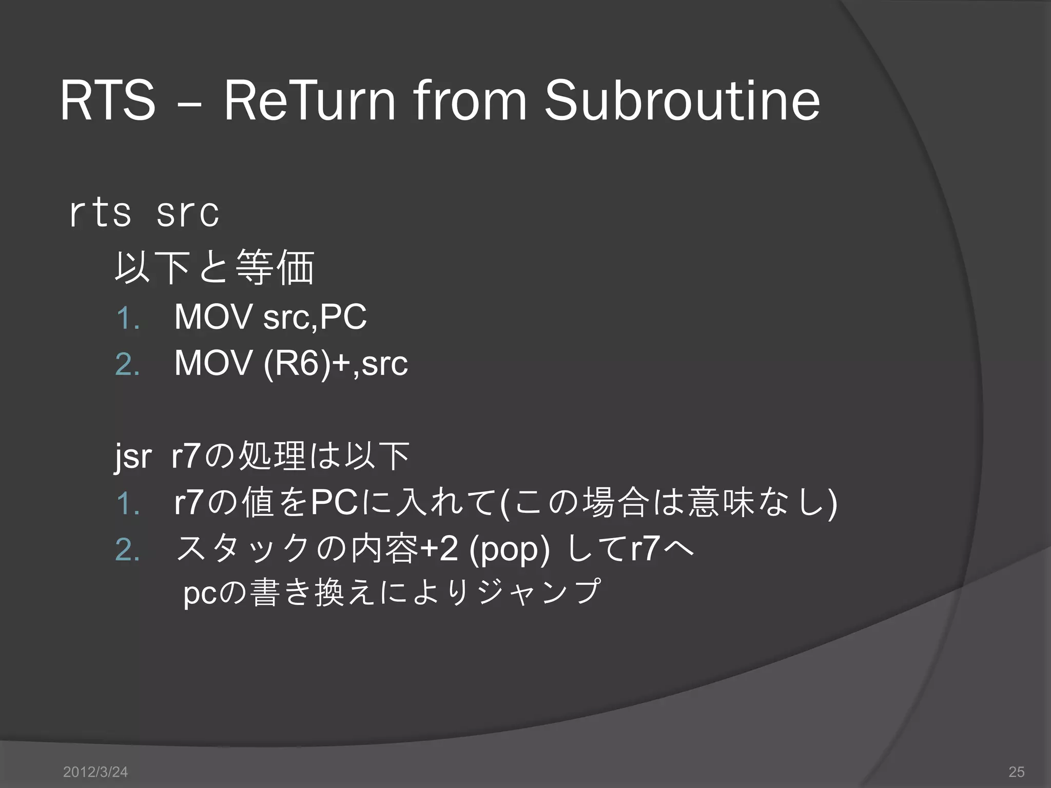 RTS – ReTurn from Subroutine rts src 以下と等価 1. MOV src,PC 2. MOV (R6)+,src jsr r7の処理は以下 1. r7の値をPCに入れて(この場合は意味なし) 2. スタックの内容+2 (pop) してr7へ pcの書き換えによりジャンプ 2012/3/24 25 