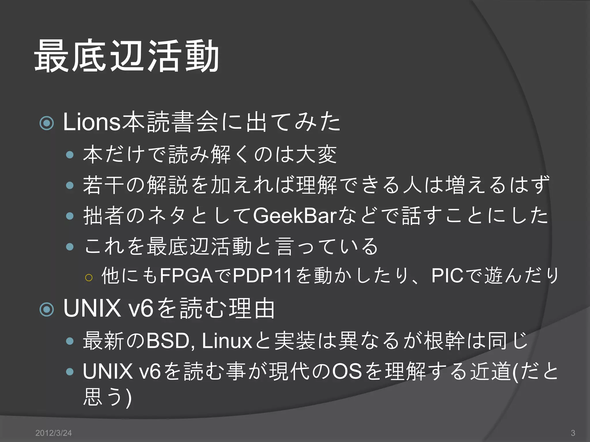 最底辺活動  Lions本読書会に出てみた  本だけで読み解くのは大変  若干の解説を加えれば理解できる人は増えるはず  拙者のネタとしてGeekBarなどで話すことにした  これを最底辺活動と言っている ○ 他にもFPGAでPDP11を動かしたり、PICで遊んだり  UNIX v6を読む理由  最新のBSD, Linuxと実装は異なるが根幹は同じ  UNIX v6を読む事が現代のOSを理解する近道(だと 思う) 2012/3/24 3 