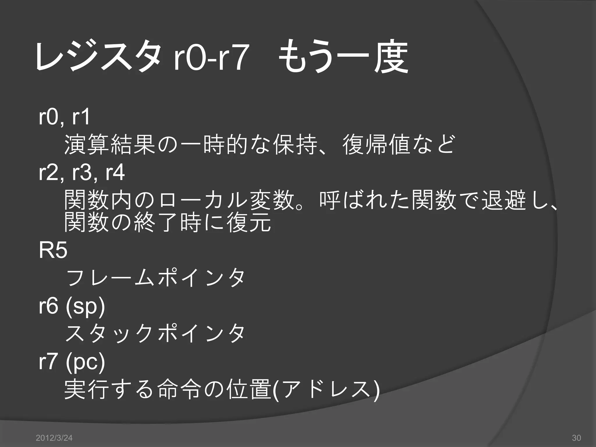 レジスタ r0-r7 もう一度 r0, r1 演算結果の一時的な保持、復帰値など r2, r3, r4 関数内のローカル変数。呼ばれた関数で退避し、 関数の終了時に復元 R5 フレームポインタ r6 (sp) スタックポインタ r7 (pc) 実行する命令の位置(アドレス) 2012/3/24 30 