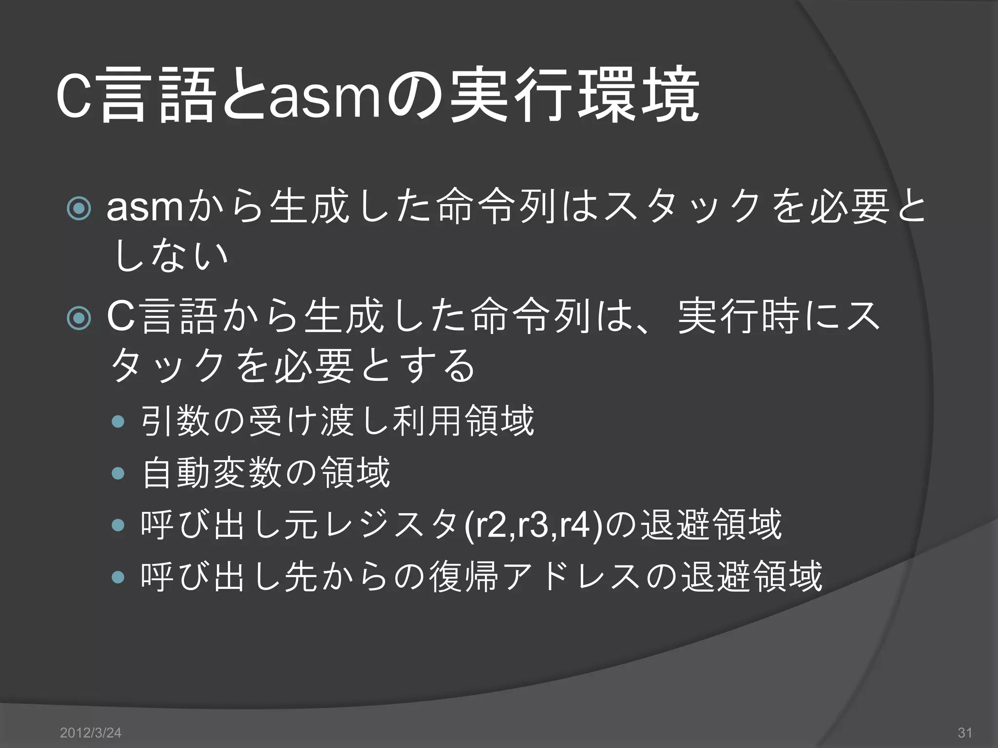 C言語とasmの実行環境  asmから生成した命令列はスタックを必要と しない  C言語から生成した命令列は、実行時にス タックを必要とする  引数の受け渡し利用領域  自動変数の領域  呼び出し元レジスタ(r2,r3,r4)の退避領域  呼び出し先からの復帰アドレスの退避領域 2012/3/24 31 