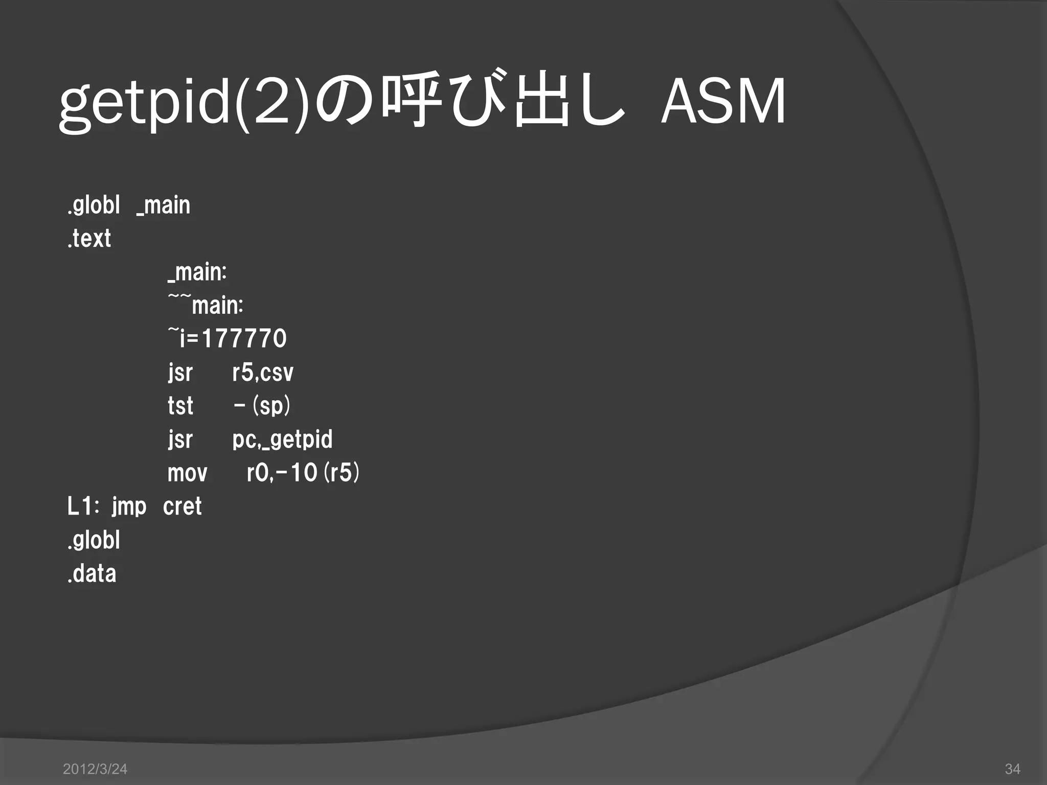 getpid(2)の呼び出し ASM .globl _main .text _main: ~~main: ~i=177770 jsr r5,csv tst -(sp) jsr pc,_getpid mov r0,-10(r5) L1: jmp cret .globl .data 2012/3/24 34 