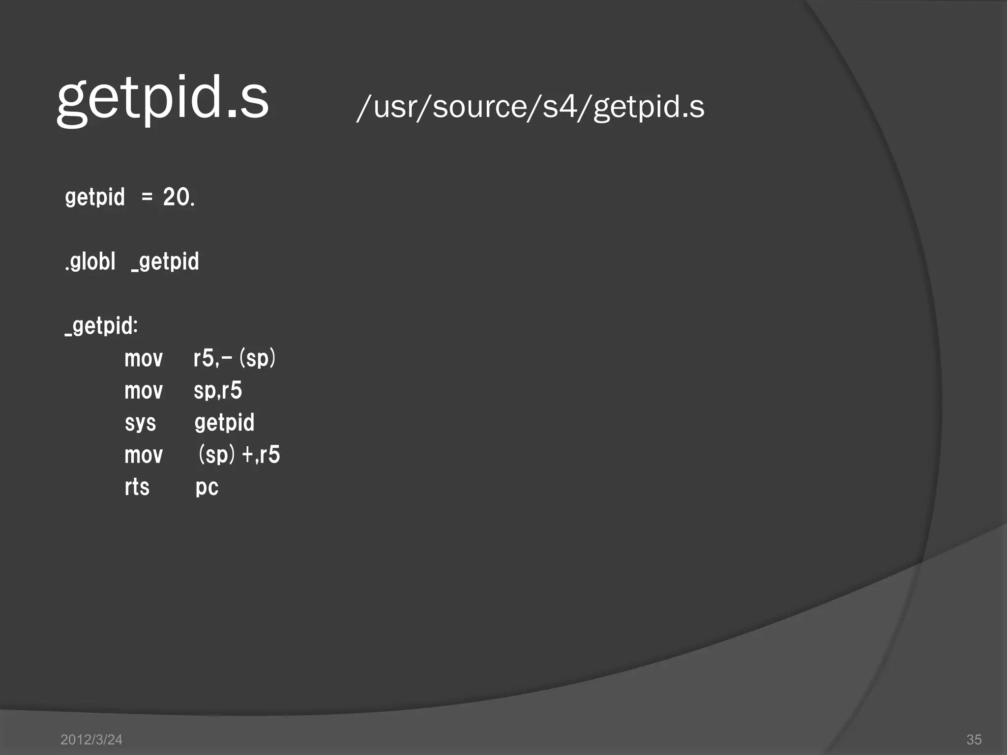 getpid.s /usr/source/s4/getpid.s getpid = 20. .globl _getpid _getpid: mov r5,-(sp) mov sp,r5 sys getpid mov (sp)+,r5 rts pc 2012/3/24 35 