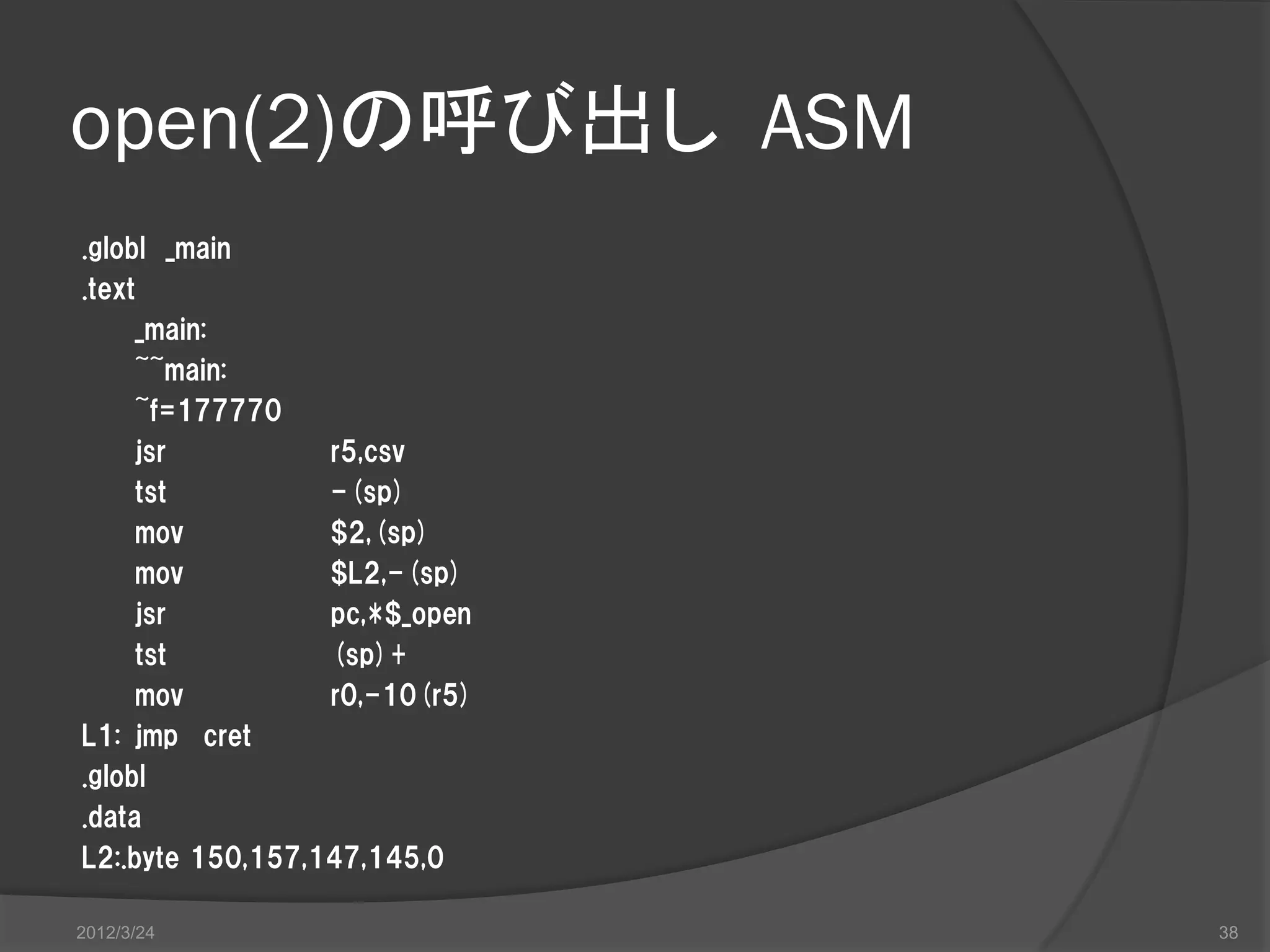 open(2)の呼び出し ASM .globl _main .text _main: ~~main: ~f=177770 jsr r5,csv tst -(sp) mov $2,(sp) mov $L2,-(sp) jsr pc,*$_open tst (sp)+ mov r0,-10(r5) L1: jmp cret .globl .data L2:.byte 150,157,147,145,0 2012/3/24 38 