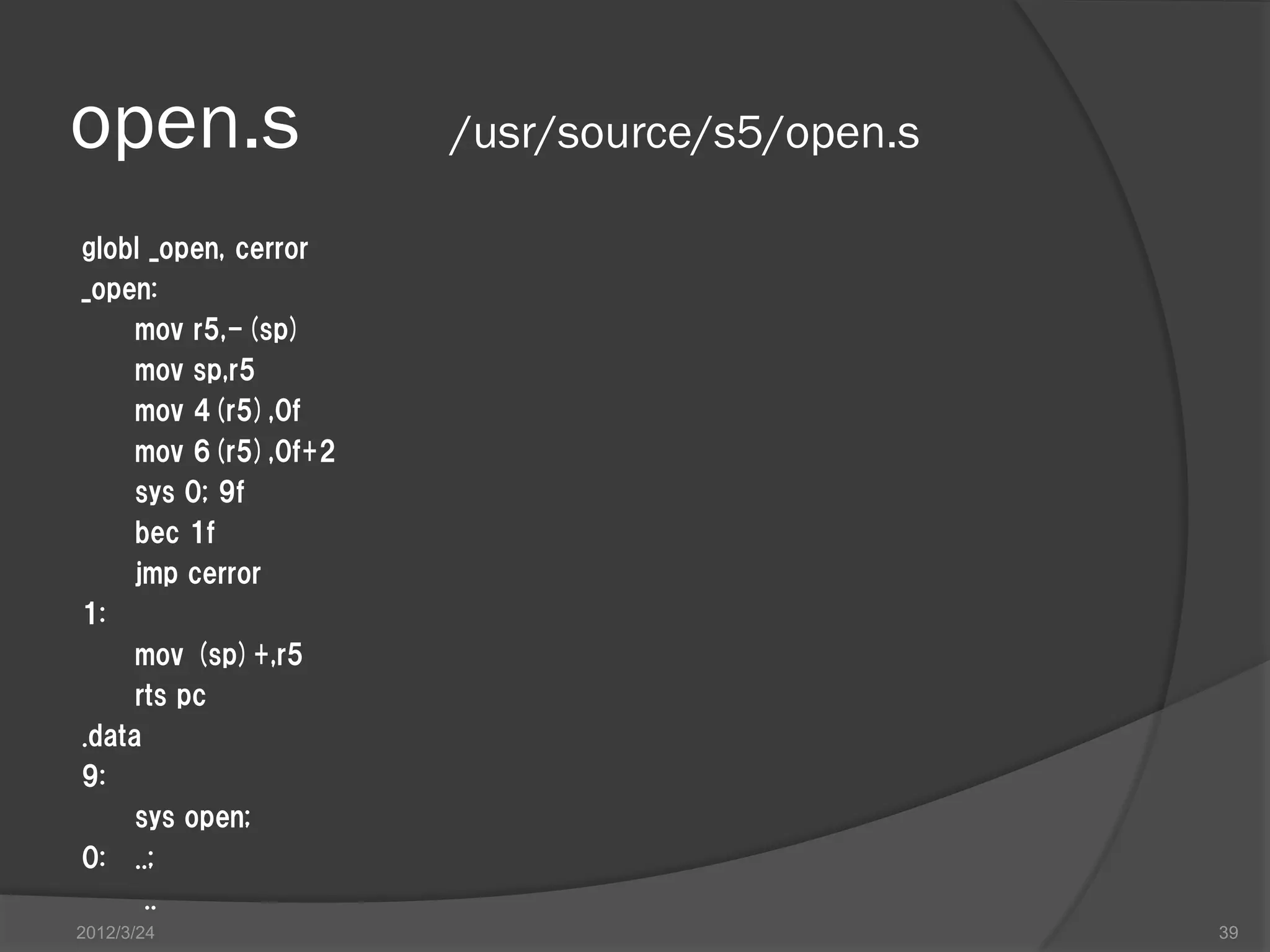 open.s /usr/source/s5/open.s globl _open, cerror _open: mov r5,-(sp) mov sp,r5 mov 4(r5),0f mov 6(r5),0f+2 sys 0; 9f bec 1f jmp cerror 1: mov (sp)+,r5 rts pc .data 9: sys open; 0: ..; .. 2012/3/24 39 