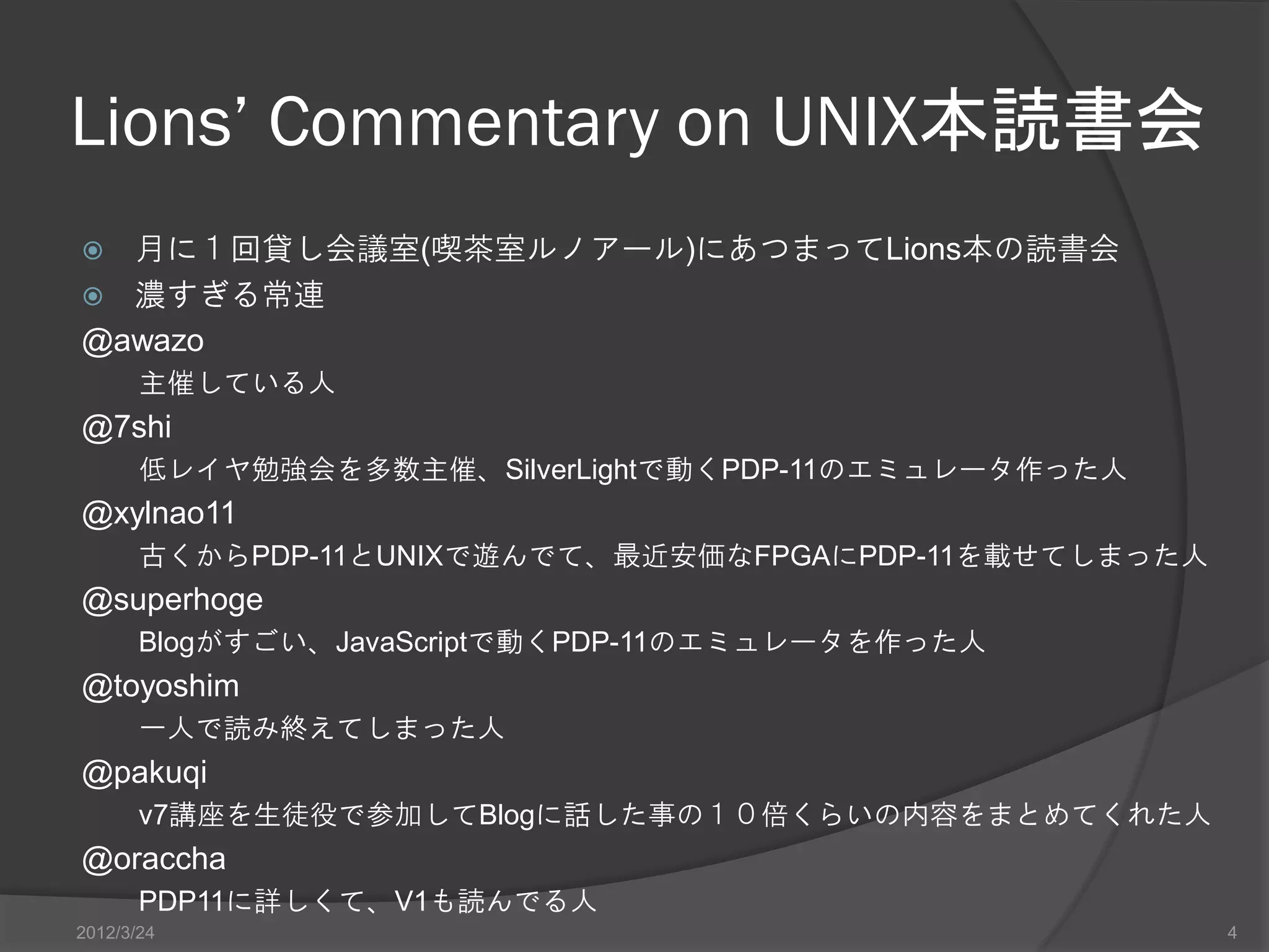 Lions’ Commentary on UNIX本読書会  月に１回貸し会議室(喫茶室ルノアール)にあつまってLions本の読書会  濃すぎる常連 @awazo 主催している人 @7shi 低レイヤ勉強会を多数主催、SilverLightで動くPDP-11のエミュレータ作った人 @xylnao11 古くからPDP-11とUNIXで遊んでて、最近安価なFPGAにPDP-11を載せてしまった人 @superhoge Blogがすごい、JavaScriptで動くPDP-11のエミュレータを作った人 @toyoshim 一人で読み終えてしまった人 @pakuqi v7講座を生徒役で参加してBlogに話した事の１０倍くらいの内容をまとめてくれた人 @oraccha PDP11に詳しくて、V1も読んでる人 2012/3/24 4 